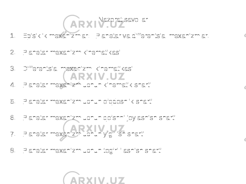 Nazorat savollar 1. Episiklik mexanizmlar: Planetar va differentsial mexanizmlar. 2. Planetar mexanizm kinematikasi 3. Differentsial mexanizm kinematikasi 4. Planetar mexanizm uchun kinematik sharti 5. Planetar mexanizm uchun o’qdoshlik sharti 6. Planetar mexanizm uchun qo’shni joylashish sharti 7. Planetar mexanizm uchun yig’ilish sharti 8. Planetar mexanizm uchun tog’ri ilashish sharti 