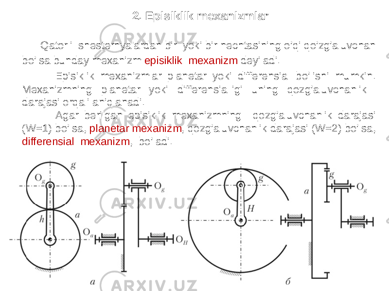 2. Episiklik mexanizmlar Qatorli shesternyalardan bir yoki bir nechtasining o’qi qo’zg’aluvchan bo’lsa bunday mexanizm episiklik mexanizm deyiladi. Episiklik mexanizmlar planetar yoki differensial bo’lishi mumkin. Mexanizmning planetar yoki differensialligi uning qozg’aluvchanlik darajasi orqali aniqlanadi. Agar berilgan episiklik mexanizmning qozg’aluvchanlik darajasi (W=1) bo’lsa, planetar mexanizm , qozg’aluvchanlik darajasi (W=2) bo’lsa, differensial mexanizm , bo’ladi. 