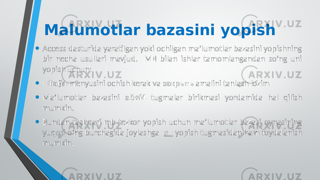 Malumotlar bazasini yopish • Access dasturida yaratilgan yoki ochilgan ma’lumotlar bazasini yopishning bir necha usullari mavjud. MB bilan ishlar tamomlangandan so’ng uni yopish uchun: • - Файл menyusini ochish kerak va закрыть amalini tanlash lozim • Ma’lumotlar bazasini alt+f4 tugmalar birikmasi yordamida hal qilish mumkin. • Bundan tashqari mb tezkor yopish uchun ma’lumotlar bazasi oynasining yuqori o’ng burchagida joylashga x yopish tugmasidan ham foydalanish mumkin . 