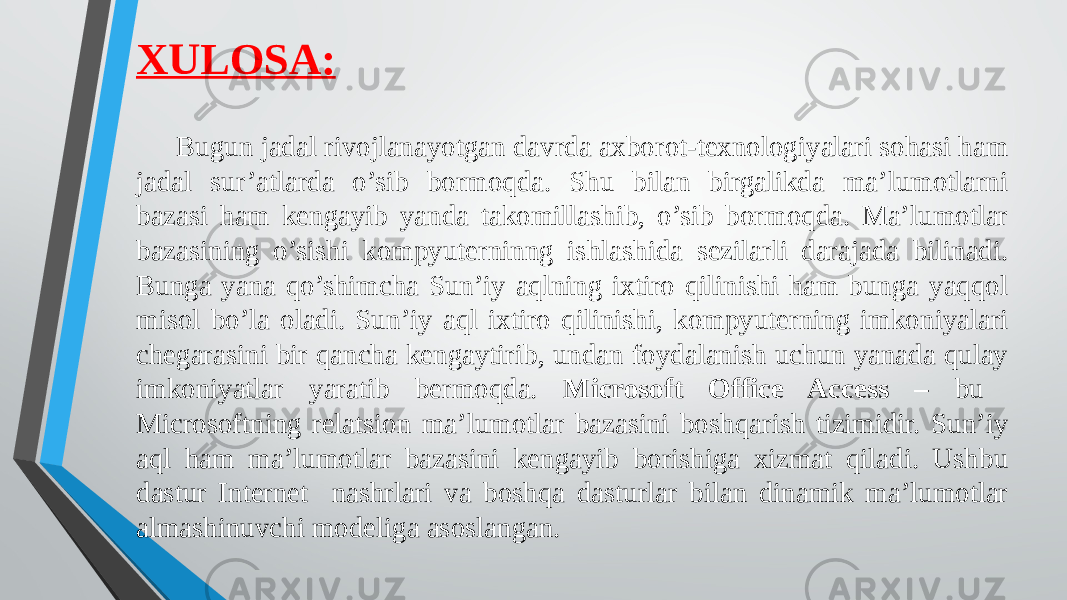 XULOSA: Bugun jadal rivojlanayotgan davrda axborot-texnologiyalari sohasi ham jadal sur’atlarda o’sib bormoqda. Shu bilan birgalikda ma’lumotlarni bazasi ham kengayib yanda takomillashib, o’sib bormoqda. Ma’lumotlar bazasining o’sishi kompyuterninng ishlashida sezilarli darajada bilinadi. Bunga yana qo’shimcha Sun’iy aqlning ixtiro qilinishi ham bunga yaqqol misol bo’la oladi. Sun’iy aql ixtiro qilinishi, kompyuterning imkoniyalari chegarasini bir qancha kengaytirib, undan foydalanish uchun yanada qulay imkoniyatlar yaratib bermoqda. Microsoft Office Access – bu Microsoftning relatsion ma’lumotlar bazasini boshqarish tizimidir. Sun’iy aql ham ma’lumotlar bazasini kengayib borishiga xizmat qiladi. Ushbu dastur Internet nashrlari va boshqa dasturlar bilan dinamik ma’lumotlar almashinuvchi modeliga asoslangan. 