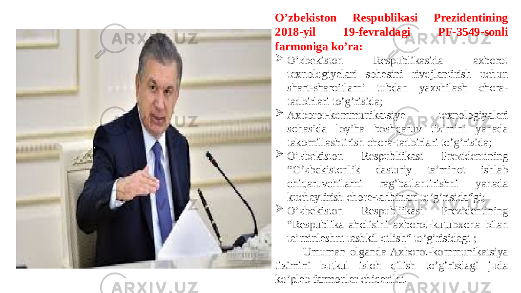  O’zbekiston Respublikasi Prezidentining 2018-yil 19-fevraldagi PF-3549-sonli farmoniga ko’ra:  O’zbekiston Respublikasida axborot texnologiyalari sohasini rivojlantirish uchun shart-sharoitlarni tubdan yaxshilash chora- tadbirlari to’g’risida;  Axborot-kommunikatsiya texnologiyalari sohasida loyiha boshqaruv tizimini yanada takomillashtirish chora-tadbirlari to’g’risida;  O’zbekiston Respubliikasi Prezidentining “O’zbekistonlik dasturiy ta’minot ishlab chiqaruvchilarni rag’batlantirishni yanada kuchaytirish chora-tadbirlari to’g’risida”gi;  O’zbekiston Respubliikasi Prezidentining “Respublika aholisini axborot-kutubxona bilan ta’minlashni tashkil qilish” to’g’risidagi ; Umuman olganda Axborot-kommunikatsiya tizimini butkul isloh qilish to’g’risdagi juda ko’plab farmonlar chiqarildi. 