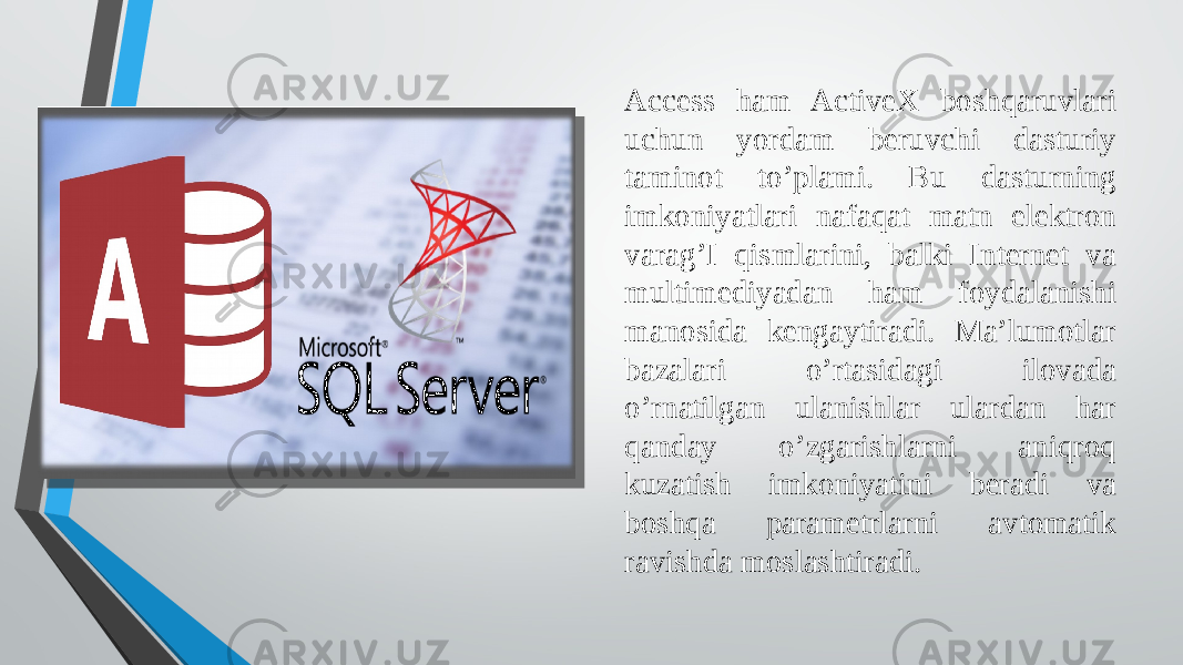 Access ham ActiveX boshqaruvlari uchun yordam beruvchi dasturiy taminot to’plami. Bu dasturning imkoniyatlari nafaqat matn elektron varag’I qismlarini, balki Internet va multimediyadan ham foydalanishi manosida kengaytiradi. Ma’lumotlar bazalari o’rtasidagi ilovada o’rnatilgan ulanishlar ulardan har qanday o’zgarishlarni aniqroq kuzatish imkoniyatini beradi va boshqa parametrlarni avtomatik ravishda moslashtiradi. 