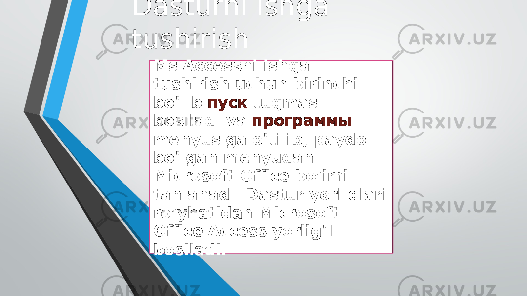 Dasturni ishga tushirish Ms Accessni ishga tushirish uchun birinchi bo’lib пуск tugmasi bosiladi va программы menyusiga o’tilib, paydo bo’lgan menyudan Microsoft Office bo’imi tanlanadi. Dastur yorliqlari ro’yhatidan Microsoft Office Access yorlig’I bosiladi. 