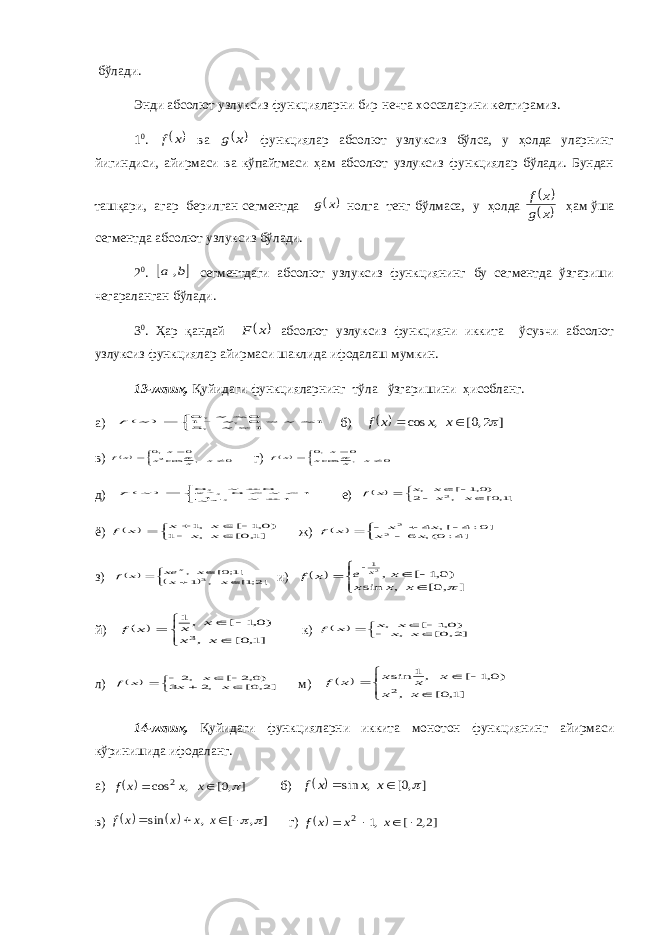  бўлади. Энди абсолют узлуксиз функцияларни бир нечта хоссаларини келтирамиз. 1 0 .  x f ва  x g функциялар абсолют узлуксиз бўлса, у ҳолда уларнинг йигиндиси, айирмаси ва кўпайтмаси ҳам абсолют узлуксиз функциялар бўлади. Бундан ташқари, агар берилган сегментда  x g нолга тенг бўлмаса, у ҳолда    x g x f ҳам ўша сегментда абсолют узлуксиз бўлади. 2 0 .  b a , сегментдаги абсолют узлуксиз функциянинг бу сегментда ўзгариши чегараланган бўлади. 3 0 . Ҳар қандай  x F абсолют узлуксиз функцияни иккита ўсувчи абсолют узлуксиз функциялар айирмаси шаклида ифодалаш мумкин. 13-машқ. Қуйидаги функцияларнинг тўла ўзгаришини ҳисобланг. а)          1 ,5 1 0 , 1 0 , 0 x x xx x f б)   ] 2,0[ , cos    x x x f в)      0 , cos 0 ,02 x x x x xf  г)       0 , cos 0 ,0 x x x x x f  д)        1 , 1 1 0 , 0 , 0 2 x x x e x x f x е)         ]1,0[ , 2 )0,1 [ , 2 x xx x x f ё)          ]1,0[ , 1 )0,1 [ ,1 x x x x x f ж)         ]4:0(, 6 ]0:4 [, 4 2 2 x x x x x f з)          ]2;1[ , 1 ]1;0[ , 3 x x x xe x f x и)           ] ,0[ , sin )0,1 [ ,21  x x x x e x f x й)          ]1,0[ , )0,1 [ , 1 3 x x x x x f к)         ]2,0[ , )0,1 [ , x xx x x f л)          ]2,0[ ,2 3 )0,2 [ ,2 x x x x f м)          ]1,0[ , )0,1 [ ,1 sin 2 x x x x x x f 14-машқ. Қуйидаги функцияларни иккита монотон функциянинг айирмаси кўринишида ифодаланг. а)   ] ,0[ , cos 2    x x x f б)   ] ,0[ , sin    x x x f в)     ] , [ , sin      x x x x f г)   ]2,2 [ ,1 2     x x x f 