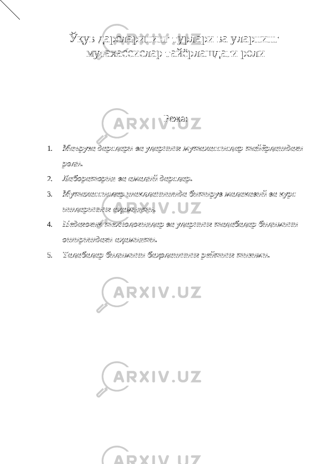 Ўқув дарсларининг турлари ва уларнинг мутахассислар тайёрлашдаги роли Режа: 1. Маъруза дарслари ва уларнинг мутахассислар тайёрлашдаги роли. 2. Лаборатория ва амалий дарслар. 3. Мутахассислар шаклланишида битирув малакавий ва курс ишларининг аҳамияти. 4. Педагогик технологиялар ва уларнинг талабалар билимини оширишдаги аҳамияти. 5. Талабалар билимини баҳолашнинг рейтинг тизими. 