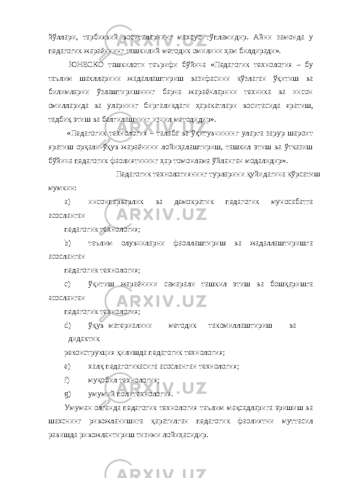 йўллари, тарбиявий воситаларнинг махсус тўпламидир. Айни замонда у педагогик жараённинг ташкилий-методик омилини ҳам билдиради». ЮНЕСКО ташкилоти таърифи бўйича «Педагогик технология – бу таълим шаклларини жадаллаштириш вазифасини кўзлаган ўқитиш ва билимларни ўзлаштиришнинг барча жараёнларини техника ва инсон омилларида ва уларнинг биргаликдаги ҳаракатлари воситасида яратиш, тадбиқ этиш ва белгилашнинг изчил методидир». «Педагогик технология – талаба ва ўқитувчининг уларга зарур шароит яратиш орқали ўқув жараёнини лойиҳалаштириш, ташкил этиш ва ўтказиш бўйича педагогик фаолиятининг ҳар томонлама ўйланган модалидир». Педагогик технологиянинг турларини қуйидагича кўрсатиш мумкин: a) инсонпарварлик ва демократик педагогик муносабатга асосланган педагогик технология; b) таълим олувчиларни фаоллаштириш ва жадаллаштиришга асосланган педагогик технология; c) ўқитиш жараёнини самарали ташкил этиш ва бошқаришга асосланган педагогик технология; d) ўқув материалини методик такомиллаштириш ва дидактик реконструкция қилишда педагогик технология; e) халқ педагогикасига асосланган технология; f) муқобил технология; g) умумий политехнология. Умуман олганда педагогик технология таълим мақсадларига эришиш ва шахснинг ривожланишига қаратилган педагогик фаолиятни муттасил равишда ривожлантириш тизими лойиҳасидир. 