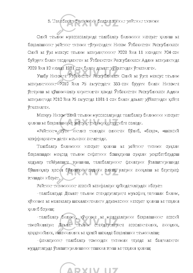 5. Талабалар билимини баҳолашнинг рейтинг тизими Олий таълим муассасаларида талабалар билимини назорат қилиш ва баҳолашнинг рейтинг тизими тўғрисидаги Низом Ўзбекистон Республикаси Олий ва ўра махсус таълим вазирлигининг 2009 йил 11 июндаги 204-сон буйруғи билан тасдиқланган ва Ўзбекистон Республикаси Адлия вазирлигида 2009 йил 10 июлда 1981-сон билан давлат рўйхатидан ўтказилган. Ушбу Низомга Ўзбекистон Республикаси Олий ва ўрта махсус таълим вазирлигининг 2010 йил 25 августдаги 333-сон буруғи билан Низомга ўзгариш ва қўшимчалар киритилган ҳамда Ўзбекистон Республикаси Адлия вазирлигида 2010 йил 26 августда 1981-1-сон билан давлат рўйхатидан қайта ўтказилган. Мазкур Низом олий таълим муссасаларида талабалар билимини назорат қилиш ва баҳолашнинг рейтинг тизимини тартибга солади. «Рейтинг» сўзи инглиз тилидан олинган бўлиб, «баҳо», «шахсий коэффициент» деган маънони англатади. Талабалар билимини назорат қилиш ва рейтинг тизими орқали баҳолашдан мақсад таълим сифатини бошқариш орқали рақобатбардош кадрлар тайёрлашга эришиш, талабаларнинг фанларни ўзлаштиришида бўшлиқлар ҳосил бўлишини олдини олиш, уларни аниқлаш ва бартараф этишдан иборат. Рейтинг тизимининг асосий вазифалари қуйидагилардан иборат: - талабаларда Давлат таълим стандартларига мувофиқ тегишли билим, кўникма ва малакалар шаклланганлиги даражасини назорат қилиш ва таҳлил қилиб бориш; - талабалар билими, кўникма ва малакаларини баҳолашнинг асосий тамойиллари: Давлат таълим стандартларига асосланганлик, аниқлик, ҳаққонийлик, ишончлилик ва қулай шаклда баҳолашни таъминлаш; - фанларнинг талабалар томнидан тизимли тарзда ва белгиланган муддатларда ўзлаштирилишини ташкил этиш ва таҳлил қилиш; 