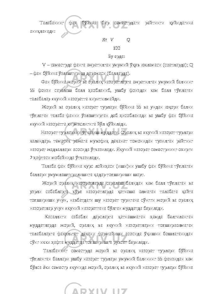 Талабанинг фан бўйича бир семестрдаги рейтинги қуйидагича аниқланади: Rt  V  Q 100 Бу ерда: V – семестрда фанга ажратилган умумий ўқув юкламаси (соатларда); Q – фан бўйича ўзлаштириш даражаси (балларда). Фан бўйича жорий ва оралиқ назоратларга ажратилган умумий балнинг 55 фоизи саралаш балл ҳаобланиб, ушбу фоиздан кам балл тўплаган талабалар якуний назоратга киритилмайди. Жорий ва оралиқ назорат турлари бўйича 55 ва ундан юқори бални тўплаган талаба фанни ўзлаштирган деб ҳисобланади ва ушбу фан бўйича якуний назоратга кирмаслигига йўл қўйилади. Назорат турларини ўтказиш муддати. Оралиқ ва якуний назорат турлари календарь тематик режага мувофиқ деканат томонидан тузилган рейтинг назорат жадваллари асосида ўтказилади. Якуний назорат семестрнинг охирги 2 ҳафтаси мобайнида ўтказилади. Талаба фан бўйича курс лойиҳаси (иши)ни ушбу фан бўйича тўплаган баллари умумлаштирилишига қадар топшириши шарт. Жорий оралиқ назоратларда саралаш балидан кам балл тўплаган ва узрли сабабларга кўра назоратларда қатнаша олмаган талабага қайта топшириши учун, навбатдаги шу назорат туригача сўнгги жорий ва оралиқ назоратлар учун якуний назоратгача бўлган муддатда берилади. Касаллиги сабабли дарсларга қатнашмаган ҳамда белгиланган муддатларда жорий, оралиқ ва якуний назоратларни топшираолмаган талабаларга факультет декани фармойиши асосида ўқишни бошлаганидан сўнг икки ҳафта муддатда топширишга рухсат берилади. Талабанинг семестрда жорий ва оралиқ назорат турлари бўйича тўпланган баллари ушбу назорат турлари умумий балининг 55 фоизидан кам бўлса ёки семестр якунида жорий, оралиқ ва якуний назорат турлари бўйича 