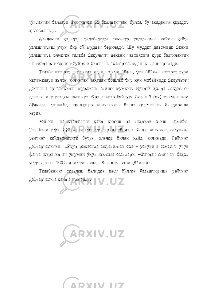 тўпланган баллари йиғиндиси 55 баллдан кам бўлса, бу академия қарздор ҳисобланади. Академик қарздор талабаларга семестр тугагандан кейин қайта ўзлаштириш учун бир ой муддат берилади. Шу муддат давомида фанни ўзлаштира олмаган талаба факультет декани тавсиясига кўра белгиланган тартибда ректорнинг буйркғи билан талабалар сафидан четлаштирилади. Талаба назорат натижаларидан норози бўлса, фан бўйича назорат тури натижалари эълон қилинган қақтдан бошлаб бир кун мобайнида факультет деканига ариза билан мурожаат этиши мумкин. Бундай ҳолда факультет деканининг тақдимномасига кўра ректор буйруғи билан 3 (уч) аъзодан кам бўлмаган таркибда апелляция комиссияси ўзида хулосасини билдириши керак. Рейтинг натижаларини қайд қилиш ва таҳлили этиш тартиби. Талабанинг фан бўйича назорат турларида тўплаган баллари семестр якунида рейтинг қайдномасига бутун сонлар билан қайд қилинади. Рейтинг дафтарчасининг «Ўқув режасида ажратилган соат» устунига семестр учун фанга ажратилган умумий ўқув юклама соатлари, «Фандан олинган баҳо» устунига эса 100 баллик тизимдаги ўзлаштириши қўйилади. Талабанинг саралаш балидан паст бўлган ўзлаштириши рейтинг дафтарчасига қайд этилмайди. 