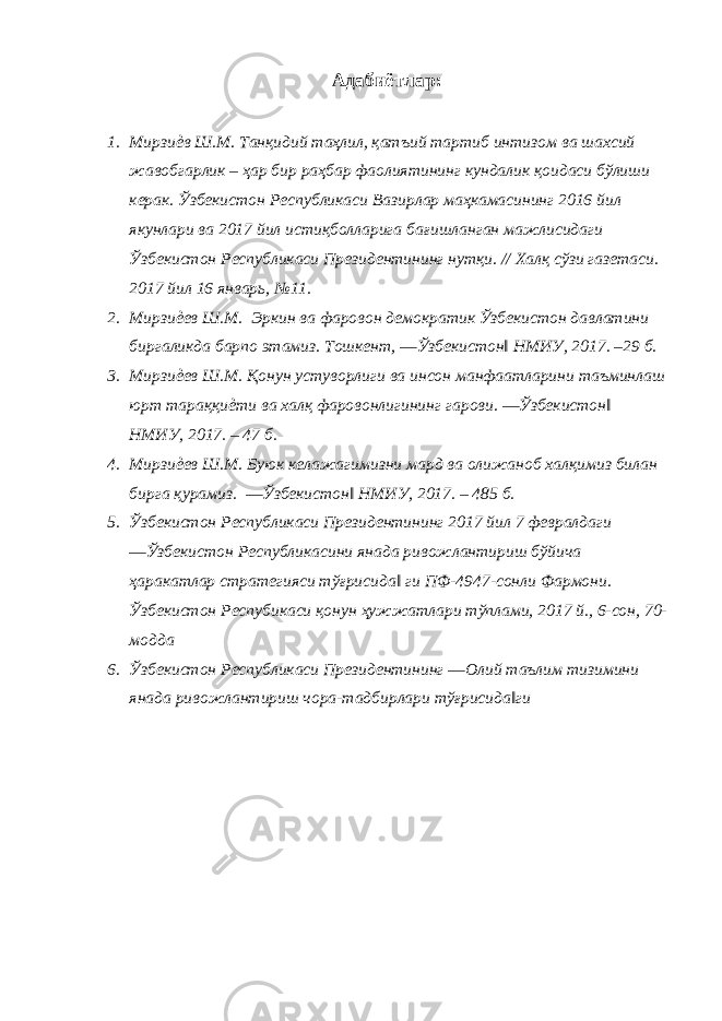 Адабиётлар: 1. Мирзиѐв Ш.М. Танқидий таҳлил, қатъий тартиб интизом ва шахсий жавобгарлик – ҳар бир раҳбар фаолиятининг кундалик қоидаси бўлиши керак. Ўзбекистон Республикаси Вазирлар маҳкамасининг 2016 йил якунлари ва 2017 йил истиқболларига бағишланган мажлисидаги Ўзбекистон Республикаси Президентининг нутқи. // Халқ сўзи газетаси. 2017 йил 16 январь, №11. 2. Мирзиѐев Ш.М. Эркин ва фаровон демократик Ўзбекистон давлатини биргаликда барпо этамиз. Тошкент, ―Ўзбекистон‖ НМИУ, 2017. –29 б. 3. Мирзиѐев Ш.М. Қонун устуворлиги ва инсон манфаатларини таъминлаш юрт тараққиѐти ва халқ фаровонлигининг гарови. ―Ўзбекистон‖ НМИУ, 2017. – 47 б. 4. Мирзиѐев Ш.М. Буюк келажагимизни мард ва олижаноб халқимиз билан бирга қурамиз. ―Ўзбекистон‖ НМИУ, 2017. – 485 б. 5. Ўзбекистон Республикаси Президентининг 2017 йил 7 февралдаги ―Ўзбекистон Республикасини янада ривожлантириш бўйича ҳаракатлар стратегияси тўғрисида‖ ги ПФ-4947-сонли Фармони. Ўзбекистон Респубикаси қонун ҳужжатлари тўплами, 2017 й., 6-сон, 70- модда 6. Ўзбекистон Республикаси Президентининг ―Олий таълим тизимини янада ривожлантириш чора-тадбирлари тўғрисида‖ги 