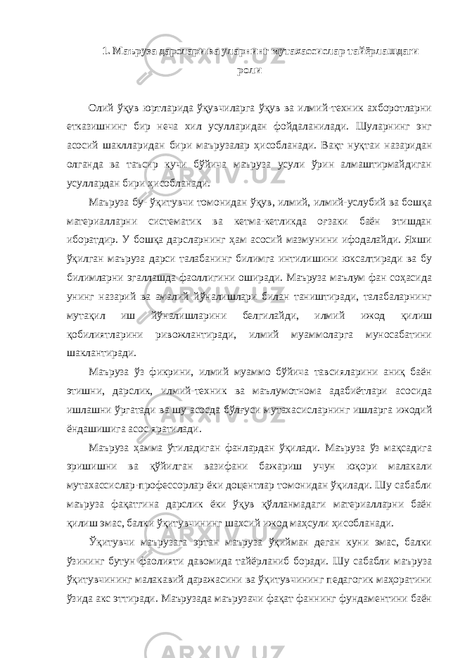 1. Маъруза дарслари ва уларнинг мутахассислар тайёрлашдаги роли Олий ўқув юртларида ўқувчиларга ўқув ва илмий-техник ахборотларни етказишнинг бир неча хил усулларидан фойдаланилади. Шуларнинг энг асосий шаклларидан бири маърузалар ҳисобланади. Вақт нуқтаи назаридан олганда ва таъсир кучи бўйича маъруза усули ўрин алмаштирмайдиган усуллардан бири ҳисобланади. Маъруза бу- ўқитувчи томонидан ўқув, илмий, илмий-услубий ва бошқа материалларни систематик ва кетма-кетликда оғзаки баён этишдан иборатдир. У бошқа дарсларнинг ҳам асосий мазмунини ифодалайди. Яхши ўқилган маъруза дарси талабанинг билимга интилишини юксалтиради ва бу билимларни эгаллашда фаоллигини оширади. Маъруза маълум фан соҳасида унинг назарий ва амалий йўналишлари билан таништиради, талабаларнинг мутақил иш йўналишларини белгилайди, илмий ижод қилиш қобилиятларини ривожлантиради, илмий муаммоларга муносабатини шаклантиради. Маъруза ўз фикрини, илмий муаммо бўйича тавсияларини аниқ баён этишни, дарслик, илмий-техник ва маълумотнома адабиётлари асосида ишлашни ўргатади ва шу асосда бўлғуси мутахасисларнинг ишларга ижодий ёндашишига асос яратилади. Маъруза ҳамма ўтиладиган фанлардан ўқилади. Маъруза ўз мақсадига эришишни ва қўйилган вазифани бажариш учун юқори малакали мутахассислар-профессорлар ёки доцентлар томонидан ўқилади. Шу сабабли маъруза фақатгина дарслик ёки ўқув қўлланмадаги материалларни баён қилиш эмас, балки ўқитувчининг шахсий ижод маҳсули ҳисобланади. Ўқитувчи маърузага эртан маъруза ўқийман деган куни эмас, балки ўзининг бутун фаолияти давомида тайёрланиб боради. Шу сабабли маъруза ўқитувчининг малакавий даражасини ва ўқитувчининг педагогик маҳоратини ўзида акс эттиради. Маърузада маърузачи фақат фаннинг фундаментини баён 