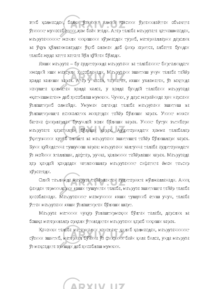 этиб қолмасдан, балки ўзининг илмий ғоясини ўрганилаётган объектга ўзининг муносабатини ҳам баён этади. Агар талаба маърузага қатнашмасдан, маърузачининг жонли чиқишини кўрмасдан туриб, материалларни дарслик ва ўқув қўлланмалардан ўқиб оламан деб фикр юритса, албатта бундан талаба жуда катта хатога йўл қўйган бўлади. Яхши маъруза – бу аудиторияда маърузачи ва талабанинг биргаликдаги ижодий иши маҳсули ҳисобланади. Маърузани эшитиш учун талаба тайёр ҳолда келиши керак. Агар у касал, чарчаган, яхши ухламаган, ўз вақтида нонушта қилмаган ҳолда келса, у ҳолда бундай талабани маърузада «қатнашмаган» деб ҳисоблаш мумкин. Чунки, у дарс жараёнида ҳеч нарсани ўзлаштириб олмайди. Умуман олганда талаба маърузани эшитиш ва ўзлаштиришга психологик жиҳатдан тайёр бўлиши керак. Унинг мияси бегона фикрлардан бутунлай холи бўлиши керак. Унинг бутун эътибори маърузага қаратилган бўлиши керак. Аудиториядаги ҳамма талабалар ўқитувчини кутиб олишга ва маърузани эшитишга тайёр бўлишлари керак. Буни қуйидагича тушуниш керак: маърузачи келгунча талаба аудиториядаги ўз жойини эгаллаши, дафтар, ручка, қаламини тайёрлаши керак. Маърузада ҳар қандай қоидадан четланишлар маърузанинг сифатига ёмон таъсир кўрсатади. Олий таълимда маъруза тайёрланган аудиторияга мўлжалланади. Аниқ фандан терминларни яхши тушунган талаба, маъруза эшитишга тайёр талаба ҳисобланади. Маърузанинг мазмунини яхши тушуниб етиш учун, талаба ўтган маърузани яхши ўзлаштирган бўлиши шарт. Маъруза матнини чуқур ўзлаштирмоқчи бўлган талаба, дарслик ва бошқа материлалар орқали ўтиладиган маърузани қараб чиқиши керак. Қачонки талаба материални конспект қилиб қолмасдан, маърузачининг сўзини эшитиб, материал бўйича ўз фикрини баён қила билса, унда маъруза ўз мақсадига эришди деб ҳисоблаш мумкин. 