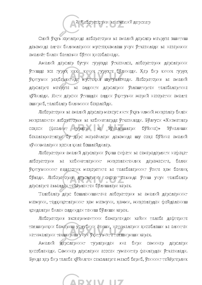 2. Лаборатория ва амалий дарслар Олий ўқув юртларида лаборатория ва амалий дарслар маъруза эшитиш давомида олган билимларини мустаҳкамлаш учун ўтказилади ва назарияни амалиёт билан боғловчи бўғин ҳисобланади. Амалий дарслар бутун гуруҳда ўтказилса, лаборатория дарсларини ўтишда эса гуруҳ икки кичик гуруҳга бўлинади. Ҳар бир кичик гуруҳ ўқитувчи раҳбарлигида мустақил шуғулланади. Лаборатория ва амалий дарсларга маъруза ва олдинги дарсларни ўзлаштирган талабаларгина қўйилади. Янги дарсни ўтишдан олдин ўқитувчи жорий назоратни амалга ошириб, талабалар билимини баҳолайди. Лаборатория ва амалий дарслар махсус янги ўқув-илмий жиҳозлар билан жиҳозланган лаборатория ва кабинетларда ўтказилади. Бўлғуси «Хизматлар соҳаси (фаолият турлари ва йўналишлари бўйича)» йўналиши бакалавриатлари бу дарс жараёнлари давомида шу соҳа бўйича амалий кўникмаларни ҳосил қила бошлайдилар. Лаборатория-амалий дарсларни ўқиш сифати ва самарадорлиги нафақат лаборатория ва кабинетларнинг жиҳозланганлик даражасига, балки ўқитувчининг педагогик маҳоратига ва талабаларнинг ўзига ҳам боғлиқ бўлади. Лаборатория дарсларини юқори савияда ўтиш учун талабалар дарсларга аввалдан тайёрланган бўлишлари керак. Талабалар дарс бошланишигача лаборатория ва амалий дарсларнинг мазмуни, тадқиқотларнинг ҳам мазмуни, ҳажми, жиҳозлардан фойдаланиш қоидалари билан олдиндан таниш бўлиши керак. Лаборатория экспериментини бажаргандан кейин талаба дафтарига топшириқни бажариш услубини ёзиши, натижаларни ҳисоблаши ва олинган натижаларни текшириш учун ўқитувчига топшириши керак. Амалий дарсларнинг турларидан яна бири семинар дарслари ҳисобланади. Семинар дарсларни асосан гуманитар фанлардан ўтказилади. Бунда ҳар бир талаба қўйилган саволларга жавоб бериб, ўзининг тайёргарлик 