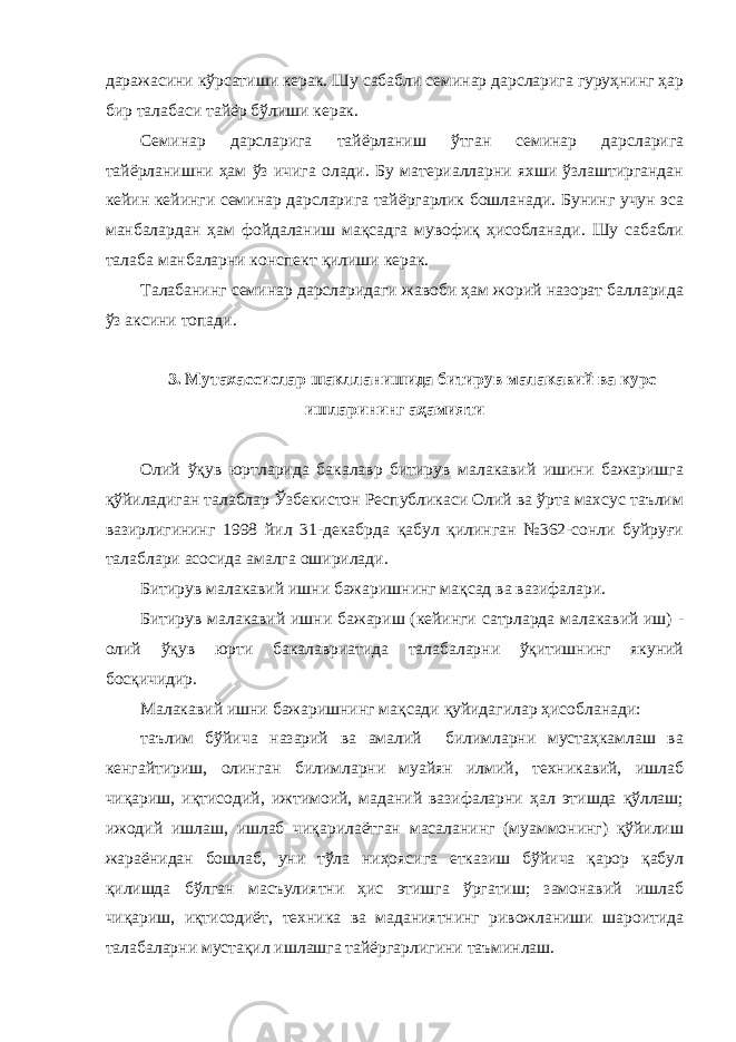 даражасини кўрсатиши керак. Шу сабабли семинар дарсларига гуруҳнинг ҳар бир талабаси тайёр бўлиши керак. Семинар дарсларига тайёрланиш ўтган семинар дарсларига тайёрланишни ҳам ўз ичига олади. Бу материалларни яхши ўзлаштиргандан кейин кейинги семинар дарсларига тайёргарлик бошланади. Бунинг учун эса манбалардан ҳам фойдаланиш мақсадга мувофиқ ҳисобланади. Шу сабабли талаба манбаларни конспект қилиши керак. Талабанинг семинар дарсларидаги жавоби ҳам жорий назорат балларида ўз аксини топади. 3. Мутахассислар шаклланишида битирув малакавий ва курс ишларининг аҳамияти Олий ўқув юртларида бакалавр битирув малакавий ишини бажаришга қўйиладиган талаблар Ўзбекистон Республикаси Олий ва ўрта махсус таълим вазирлигининг 1998 йил 31-декабрда қабул қилинган №362-сонли буйруғи талаблари асосида амалга оширилади. Битирув малакавий ишни бажаришнинг мақсад ва вазифалари. Битирув малакавий ишни бажариш (кейинги сатрларда малакавий иш) - олий ўқув юрти бакалавриатида талабаларни ўқитишнинг якуний босқичидир. Малакавий ишни бажаришнинг мақсади қуйидагилар ҳисобланади: таълим бўйича назарий ва амалий билимларни мустаҳкамлаш ва кенгайтириш, олинган билимларни муайян илмий, техникавий, ишлаб чиқариш, иқтисодий, ижтимоий, маданий вазифаларни ҳал этишда қўллаш; ижодий ишлаш, ишлаб чиқарилаётган масаланинг (муаммонинг) қўйилиш жараёнидан бошлаб, уни тўла ниҳоясига етказиш бўйича қарор қабул қилишда бўлган масъулиятни ҳис этишга ўргатиш; замонавий ишлаб чиқариш, иқтисодиёт, техника ва маданиятнинг ривожланиши шароитида талабаларни мустақил ишлашга тайёргарлигини таъминлаш. 