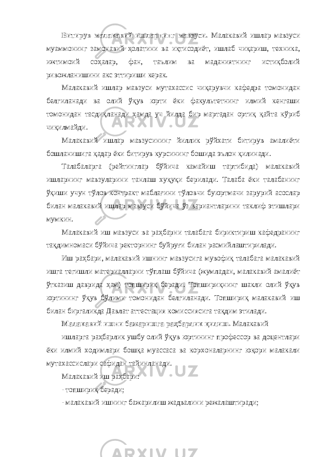 Битирув малакавий ишларнинг мавзуси. Малакавий ишлар мавзуси муаммонинг замонавий ҳолатини ва иқтисодиёт, ишлаб чиқариш, техника, ижтимоий соҳалар, фан, таълим ва маданиятнинг истиқболий ривожланишини акс эттириши керак. Малакавий ишлар мавзуси мутахассис чиқарувчи кафедра томонидан белгиланади ва олий ўқув юрти ёки факультетнинг илмий кенгаши томонидан тасдиқланади ҳамда уч йилда бир мартадан ортиқ қайта кўриб чиқилмайди. Малакавий ишлар мавзусининг йиллик рўйхати битирув амалиёти бошланишига қадар ёки битирув курсининг бошида эълон қилинади. Талабаларга (рейтинглар бўйича камайиш тартибида) малакавий ишларнинг мавзуларини танлаш хуқуқи берилади. Талаба ёки талабанинг ўқиши учун тўлов контракт маблағини тўловчи буюртмачи зарурий асослар билан малакавий ишлар мавзуси бўйича ўз вариантларини таклиф этишлари мумкин. Малакавий иш мавзуси ва раҳбарни талабага бириктириш кафедранинг тақдимномаси бўйича ректорнинг буйруғи билан расмийлаштирилади. Иш раҳбари, малакавий ишнинг мавзусига мувофиқ талабага малакавий ишга тегишли материалларни тўплаш бўйича (жумладан, малакавий амалиёт ўтказиш даврида ҳам) топшириқ беради. Топшириқнинг шакли олий ўқув юртининг ўқув бўлими томонидан белгиланади. Топшириқ малакавий иш билан биргаликда Давлат аттестация комиссиясига тақдим этилади. Малакавий ишни бажаришга раҳбарлик қилиш. Малакавий ишларга раҳбарлик ушбу олий ўқув юртининг профессор ва доцентлари ёки илмий ходимлари бошқа муассаса ва корхоналарнинг юқори малакали мутахассислари сафидан тайинланади. Малакавий иш раҳбари: - топшириқ беради; - малакавий ишнинг бажарилиш жадвалини режалаштиради; 