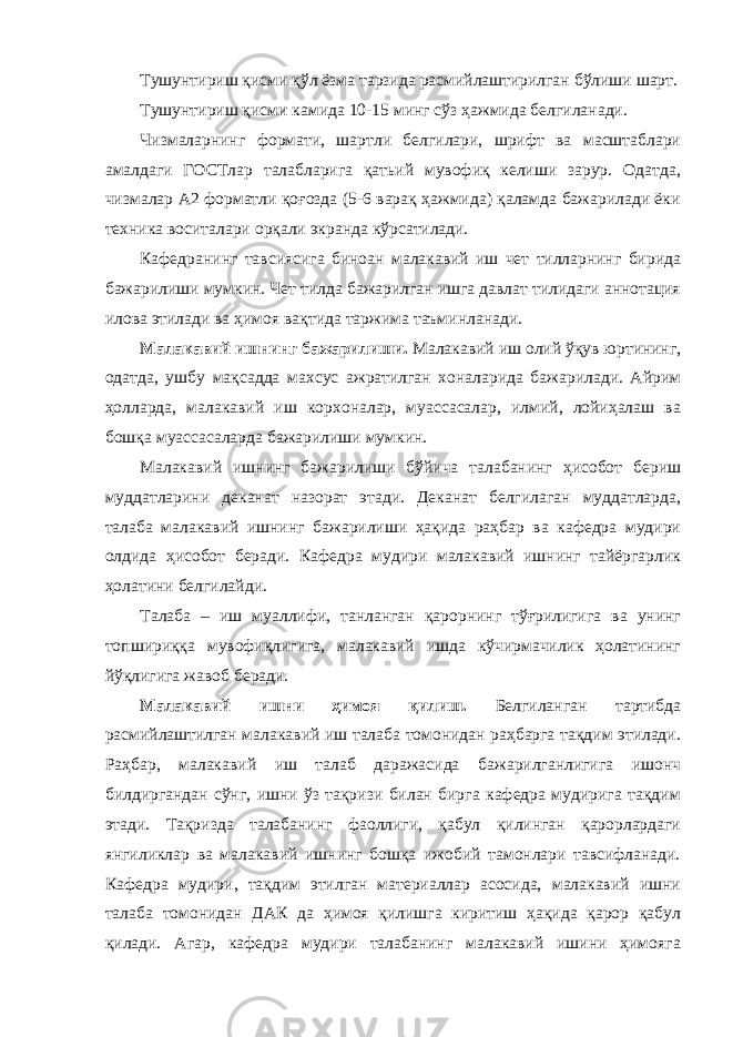 Тушунтириш қисми қўл ёзма тарзида расмийлаштирилган бўлиши шарт. Тушунтириш қисми камида 10-15 минг сўз ҳажмида белгиланади. Чизмаларнинг формати, шартли белгилари, шрифт ва масштаблари амалдаги ГОСТлар талабларига қатьий мувофиқ келиши зарур. Одатда, чизмалар А2 форматли қоғозда (5-6 варақ ҳажмида) қаламда бажарилади ёки техника воситалари орқали экранда кўрсатилади. Кафедранинг тавсиясига биноан малакавий иш чет тилларнинг бирида бажарилиши мумкин. Чет тилда бажарилган ишга давлат тилидаги аннотация илова этилади ва ҳимоя вақтида таржима таъминланади. Малакавий ишнинг бажарилиши. Малакавий иш олий ўқув юртининг, одатда, ушбу мақсадда махсус ажратилган хоналарида бажарилади. Айрим ҳолларда, малакавий иш корхоналар, муассасалар, илмий, лойиҳалаш ва бошқа муассасаларда бажарилиши мумкин. Малакавий ишнинг бажарилиши бўйича талабанинг ҳисобот бериш муддатларини деканат назорат этади. Деканат белгилаган муддатларда, талаба малакавий ишнинг бажарилиши ҳақида раҳбар ва кафедра мудири олдида ҳисобот беради. Кафедра мудири малакавий ишнинг тайёргарлик ҳолатини белгилайди. Талаба – иш муаллифи, танланган қарорнинг тўғрилигига ва унинг топшириққа мувофиқлигига, малакавий ишда кўчирмачилик ҳолатининг йўқлигига жавоб беради. Малакавий ишни ҳимоя қилиш. Белгиланган тартибда расмийлаштилган малакавий иш талаба томонидан раҳбарга тақдим этилади. Раҳбар, малакавий иш талаб даражасида бажарилганлигига ишонч билдиргандан сўнг, ишни ўз тақризи билан бирга кафедра мудирига тақдим этади. Тақризда талабанинг фаоллиги, қабул қилинган қарорлардаги янгиликлар ва малакавий ишнинг бошқа ижобий тамонлари тавсифланади. Кафедра мудири, тақдим этилган материаллар асосида, малакавий ишни талаба томонидан ДАК да ҳимоя қилишга киритиш ҳақида қарор қабул қилади. Агар, кафедра мудири талабанинг малакавий ишини ҳимояга 