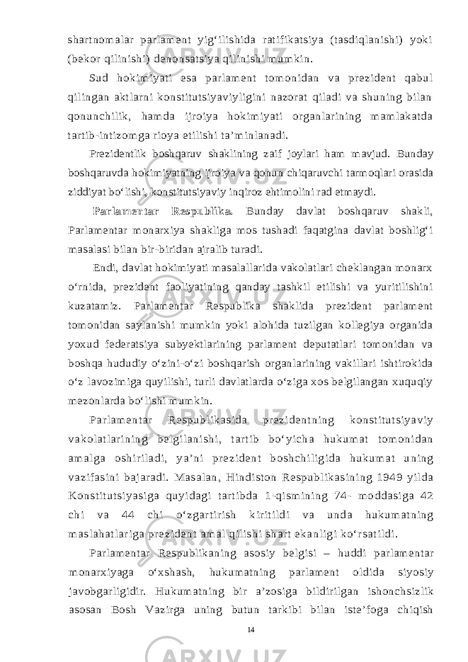 shartnomalar parlament yig‘ilishida ratifikatsiya (tasdiqlanishi) yoki (bekor qilinishi) denonsatsiya qilinishi mumkin. Sud hokimiyati esa parlament tomonidan va prezident qabul qilingan aktlarni konstitutsiyaviyligini nazorat qiladi va shuning bilan qonunchilik, hamda ijroiya hokimiyati organlarining mamlakatda tartib-intizomga rioya etilishi ta’minlanadi. Prezidentlik boshqaruv shaklining zaif joylari ham mavjud. Bunday boshqaruvda hokimiyatning ijroiya va qonun chiqaruvchi tarmoqlari orasida ziddiyat bo‘lishi, konstitutsiyaviy inqiroz ehtimolini rad etmaydi. Parlamentar Respublika. Bunday davlat boshqaruv shakli, Parlamentar monarxiya shakliga mos tushadi faqatgina davlat boshlig‘i masalasi bilan bir-biridan ajralib turadi. Endi, davlat hokimiyati masalallarida vakolatlari cheklangan monarx o‘rnida, prezident faoliyatining qanday tashkil etilishi va yuritilishini kuzatamiz. Parlamentar Respublika shaklida prezident parlament tomonidan saylanishi mumkin yoki alohida tuzilgan kollegiya organida yoxud federatsiya subyektlarining parlament deputatlari tomonidan va boshqa hududiy o‘zini-o‘zi boshqarish organlarining vakillari ishtirokida o‘z lavozimiga quyilishi, turli davlatlarda o‘ziga xos belgilangan xuquqiy mezonlarda bo‘lishi mumkin. Parlamentar Respublikasida prezidentning konstitutsiyaviy vakolatlarining belgilanishi, tartib bo‘yicha hukumat tomonidan amalga oshiriladi, ya’ni prezident boshchiligida hukumat uning vazifasini bajaradi. Masalan, Hindiston Respublikasining 1949 yilda Konstitutsiyasiga quyidagi tartibda 1-qismining 74- moddasiga 42 chi va 44 chi o‘zgartirish kiritildi va unda hukumatning maslahatlariga prezident amal qilishi shart ekanligi ko‘rsatildi. Parlamentar Respublikaning asosiy belgisi – huddi parlamentar monarxiyaga o‘xshash, hukumatning parlament oldida siyosiy javobgarligidir. Hukumatning bir a’zosiga bildirilgan ishonchsizlik asosan Bosh Vazirga uning butun tarkibi bilan iste’foga chiqish14 