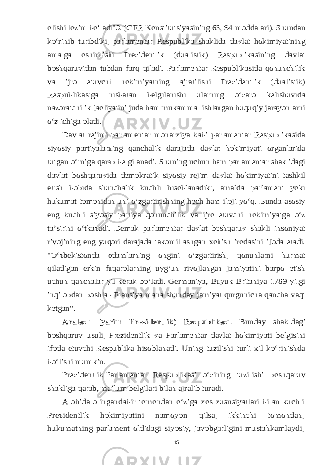 olishi lozim bo‘ladi&#34;9. (GFR Konstitutsiyasining 63, 64-moddalari). Shundan ko‘rinib turibdiki, parlamentar Respublika shaklida davlat hokimiyatining amalga oshirilishi Prezidentlik (dualistik) Respublikasining davlat boshqaruvidan tubdan farq qiladi. Parlamentar Respublikasida qonunchilik va ijro etuvchi hokimiyatning ajratilishi Prezidentlik (dualistik) Respublikasiga nisbatan belgilanishi ularning o‘zaro kelishuvida nazoratchilik faoliyatini juda ham mukammal ishlangan huquqiy jarayonlarni o‘z ichiga oladi. Davlat rejimi parlamentar monarxiya kabi parlamentar Respublikasida siyosiy partiyalarning qanchalik darajada davlat hokimiyati organlarida tutgan o‘rniga qarab belgilanadi. Shuning uchun ham parlamentar shaklidagi davlat boshqaruvida demokratik siyosiy rejim davlat hokimiyatini tashkil etish bobida shunchalik kuchli hisoblanadiki, amalda parlament yoki hukumat tomonidan uni o‘zgartirishning hech ham iloji yo‘q. Bunda asosiy eng kuchli siyosiy partiya qonunchilik va ijro etuvchi hokimiyatga o‘z ta’sirini o‘tkazadi. Demak parlamentar davlat boshqaruv shakli insoniyat rivojining eng yuqori darajada takomillashgan xohish irodasini ifoda etadi. &#34;O‘zbekistonda odamlarning ongini o‘zgartirish, qonunlarni hurmat qiladigan erkin fuqarolarning uyg‘un rivojlangan jamiyatini barpo etish uchun qanchalar yil kerak bo‘ladi. Germaniya, Buyuk Britaniya 1789 yilgi inqilobdan boshlab Fransiya mana shunday jamiyat qurgunicha qancha vaqt ketgan&#34;. Aralash (yarim Prezidentlik) Respublikasi. Bunday shakldagi boshqaruv usuli, Prezidentlik va Parlamentar davlat hokimiyati belgisini ifoda etuvchi Respublika hisoblanadi. Uning tuzilishi turli xil ko‘rinishda bo‘lishi mumkin. Prezidentlik-Parlamentar Respublikasi o‘zining tuzilishi boshqaruv shakliga qarab, ma’lum belgilari bilan ajralib turadi. Alohida olingandabir tomondan o‘ziga xos xususiyatlari bilan kuchli Prezidentlik hokimiyatini namoyon qilsa, ikkinchi tomondan, hukumatning parlament oldidagi siyosiy, javobgarligini mustahkamlaydi,16 