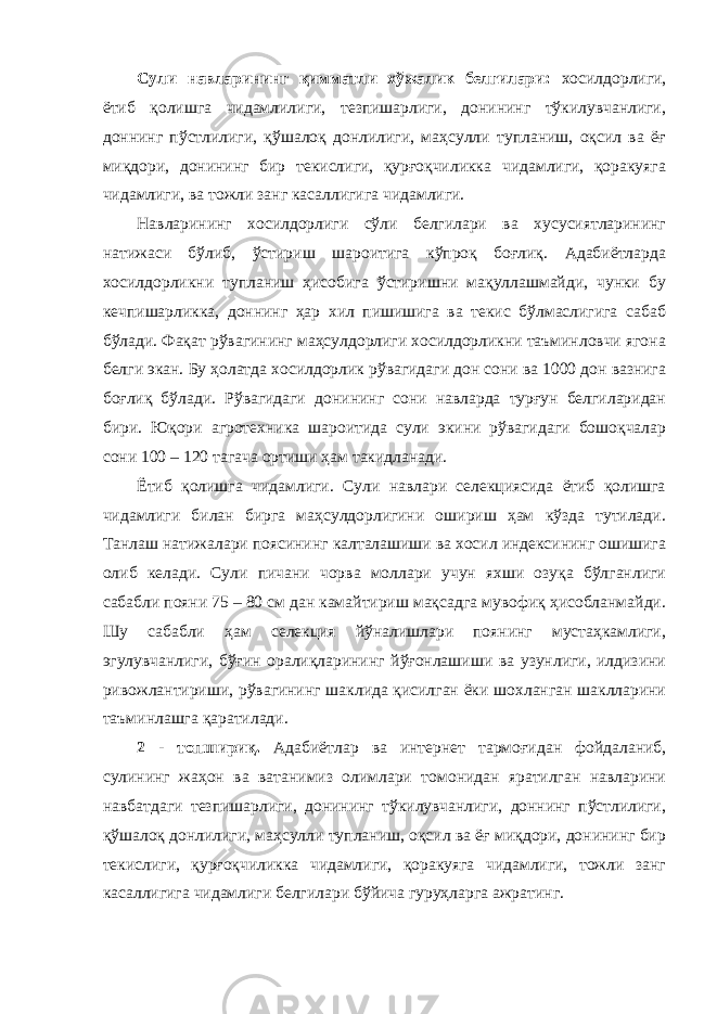 Сули навларининг қимматли хўжалик белгилари: хосилдорлиги, ётиб қолишга чидамлилиги, тезпишарлиги, донининг тўкилувчанлиги, доннинг пўстлилиги, қўшалоқ донлилиги, маҳсулли тупланиш, оқсил ва ёғ миқдори, донининг бир текислиги, қурғоқчиликка чидамлиги, қоракуяга чидамлиги, ва тожли занг касаллигига чидамлиги. Навларининг хосилдорлиги сўли белгилари ва хусусиятларининг натижаси бўлиб, ўстириш шароитига кўпроқ боғлиқ. Адабиётларда хосилдорликни тупланиш ҳисобига ўстиришни мақуллашмайди, чунки бу кечпишарликка, доннинг ҳар хил пишишига ва текис бўлмаслигига сабаб бўлади. Фақат рўвагининг маҳсулдорлиги хосилдорликни таъминловчи ягона белги экан. Бу ҳолатда хосилдорлик рўвагидаги дон сони ва 1000 дон вазнига боғлиқ бўлади. Рўвагидаги донининг сони навларда турғун белгиларидан бири. Юқори агротехника шароитида сули экини рўвагидаги бошоқчалар сони 100 – 120 тагача ортиши ҳам такидланади. Ётиб қолишга чидамлиги. Сули навлари селекциясида ётиб қолишга чидамлиги билан бирга маҳсулдорлигини ошириш ҳам кўзда тутилади. Танлаш натижалари поясининг калталашиши ва хосил индексининг ошишига олиб келади. Сули пичани чорва моллари учун яхши озуқа бўлганлиги сабабли пояни 75 – 80 см дан камайтириш мақсадга мувофиқ ҳисобланмайди. Шу сабабли ҳам селекция йўналишлари поянинг мустаҳкамлиги, эгулувчанлиги, бўғин оралиқларининг йўғонлашиши ва узунлиги, илдизини ривожлантириши, рўвагининг шаклида қисилган ёки шохланган шаклларини таъминлашга қаратилади. 2 - топшириқ. Адабиётлар ва интернет тармоғидан фойдаланиб, сулининг жаҳон ва ватанимиз олимлари томонидан яратилган навларини навбатдаги тезпишарлиги, донининг тўкилувчанлиги, доннинг пўстлилиги, қўшалоқ донлилиги, маҳсулли тупланиш, оқсил ва ёғ миқдори, донининг бир текислиги, қурғоқчиликка чидамлиги, қоракуяга чидамлиги, тожли занг касаллигига чидамлиги белгилари бўйича гуруҳларга ажратинг. 