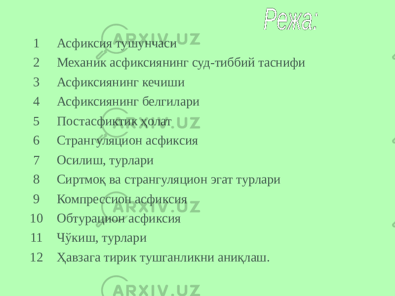 1 Асфиксия тушунчаси 2 Механик асфиксиянинг суд-тиббий таснифи 3 Асфиксиянинг кечиши 4 Асфиксиянинг белгилари 5 Постасфиктик ҳолат 6 Странгуляцион асфиксия 7 Осилиш, турлари 8 Сиртмоқ ва странгуляцион эгат турлари 9 Компрессион асфиксия 10 Обтурацион асфиксия 11 Чўкиш, турлари 12 Ҳавзага тирик тушганликни аниқлаш. 