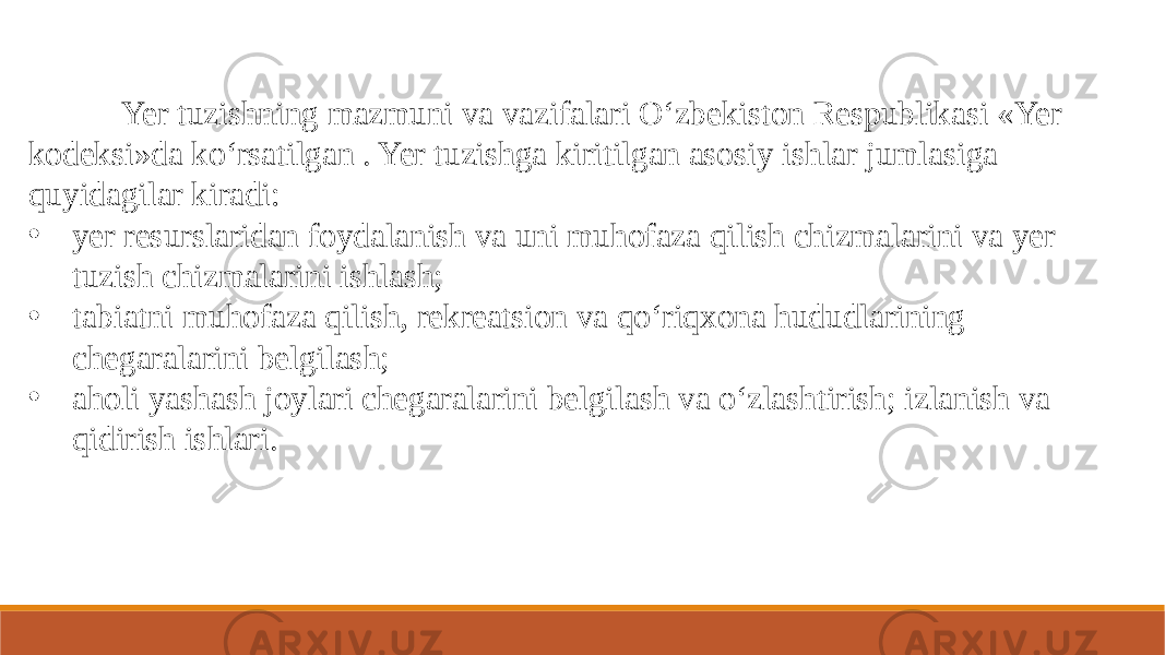  Yer tuzishning mazmuni va vazifalari O‘zbekiston Respublikasi «Yer kodeksi»da ko‘rsatilgan . Yer tuzishga kiritilgan asosiy ishlar jumlasiga quyidagilar kiradi: • yer resurslaridan foydalanish va uni muhofaza qilish chizmalarini va yer tuzish chizmalarini ishlash; • tabiatni muhofaza qilish, rekreatsion va qo‘riqxona hududlarining chegaralarini belgilash; • aholi yashash joylari chegaralarini belgilash va o‘zlashtirish; izlanish va qidirish ishlari. 