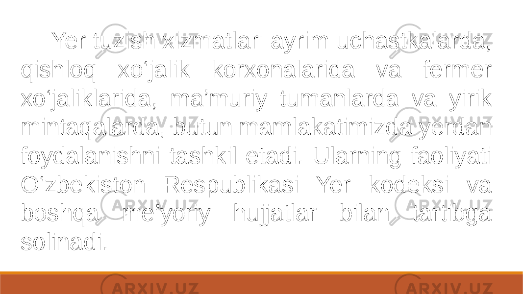  Yer tuzish xizmatlari ayrim uchastkalarda, qishloq xo‘jalik korxonalarida va fermer xo‘jaliklarida, ma’muriy tumanlarda va yirik mintaqalarda, butun mamlakatimizda yerdan foydalanishni tashkil etadi. Ularning faoliyati O‘zbekiston Respublikasi Yer kodeksi va boshqa me’yoriy hujjatlar bilan tartibga solinadi. 