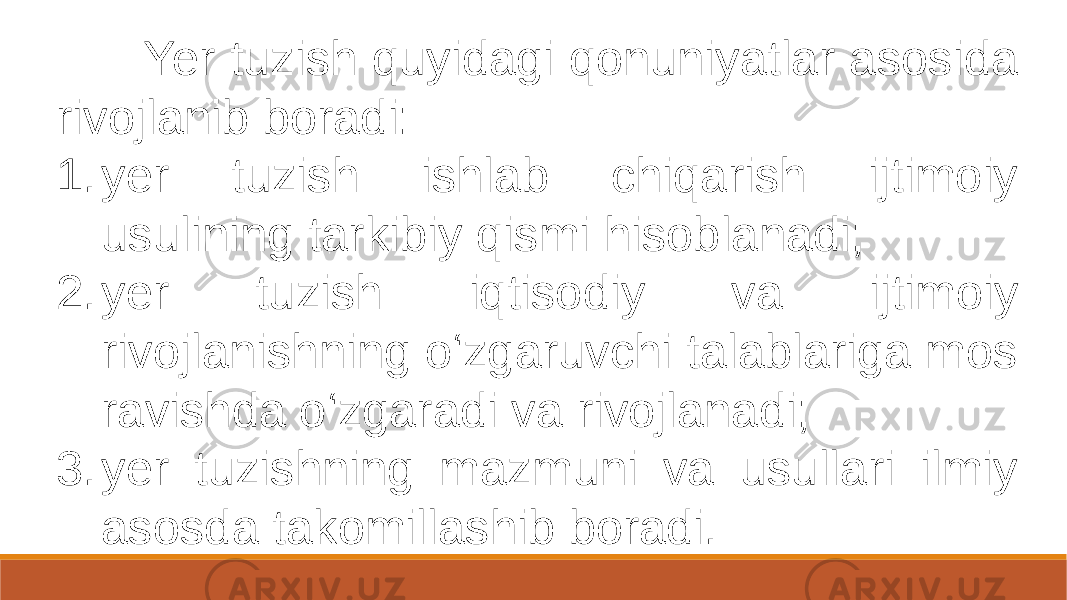  Yer tuzish quyidagi qonuniyatlar asosida rivojlanib boradi: 1. yer tuzish ishlab chiqarish ijtimoiy usulining tarkibiy qismi hisoblanadi; 2. yer tuzish iqtisodiy va ijtimoiy rivojlanishning o‘zgaruvchi talablariga mos ravishda o‘zgaradi va rivojlanadi; 3. yer tuzishning mazmuni va usullari ilmiy asosda takomillashib boradi. 