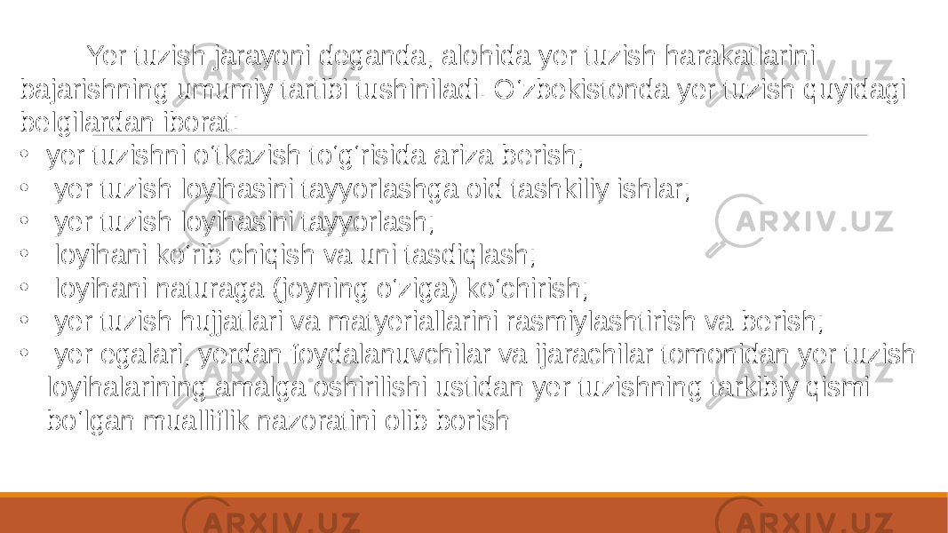  Yer tuzish jarayoni deganda, alohida yer tuzish harakatlarini bajarishning umumiy tartibi tushiniladi. O‘zbekistonda yer tuzish quyidagi belgilardan iborat: • yer tuzishni o‘tkazish to‘g‘risida ariza berish; • yer tuzish loyihasini tayyorlashga oid tashkiliy ishlar; • yer tuzish loyihasini tayyorlash; • loyihani ko‘rib chiqish va uni tasdiqlash; • loyihani naturaga (joyning o‘ziga) ko‘chirish; • yer tuzish hujjatlari va matyeriallarini rasmiylashtirish va berish; • yer egalari, yerdan foydalanuvchilar va ijarachilar tomonidan yer tuzish loyihalarining amalga oshirilishi ustidan yer tuzishning tarkibiy qismi bo‘lgan mualliflik nazoratini olib borish 