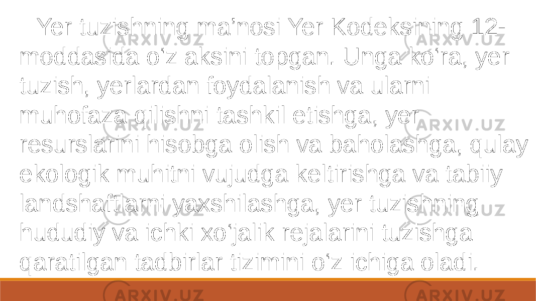  Yer tuzishning ma’nosi Yer Kodeksining 12- moddasida o‘z aksini topgan. Unga ko‘ra, yer tuzish, yerlardan foydalanish va ularni muhofaza qilishni tashkil etishga, yer resurslarini hisobga olish va baholashga, qulay ekologik muhitni vujudga keltirishga va tabiiy landshaftlarni yaxshilashga, yer tuzishning hududiy va ichki xo‘jalik rejalarini tuzishga qaratilgan tadbirlar tizimini o‘z ichiga oladi. 