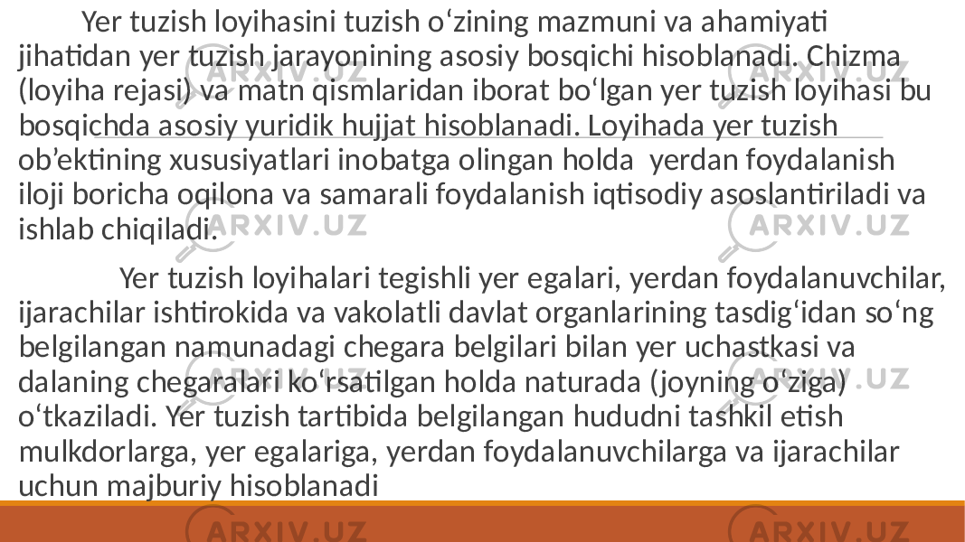  Yer tuzish loyihasini tuzish o‘zining mazmuni va ahamiyati jihatidan yer tuzish jarayonining asosiy bosqichi hisoblanadi. Chizma (loyiha rejasi) va matn qismlaridan iborat bo‘lgan yer tuzish loyihasi bu bosqichda asosiy yuridik hujjat hisoblanadi. Loyihada yer tuzish ob’ektining xususiyatlari inobatga olingan holda yerdan foydalanish iloji boricha oqilona va samarali foydalanish iqtisodiy asoslantiriladi va ishlab chiqiladi. Yer tuzish loyihalari tegishli yer egalari, yerdan foydalanuvchilar, ijarachilar ishtirokida va vakolatli davlat organlarining tasdig‘idan so‘ng belgilangan namunadagi chegara belgilari bilan yer uchastkasi va dalaning chegaralari ko‘rsatilgan holda naturada (joyning o‘ziga) o‘tkaziladi. Yer tuzish tartibida belgilangan hududni tashkil etish mulkdorlarga, yer egalariga, yerdan foydalanuvchilarga va ijarachilar uchun majburiy hisoblanadi 