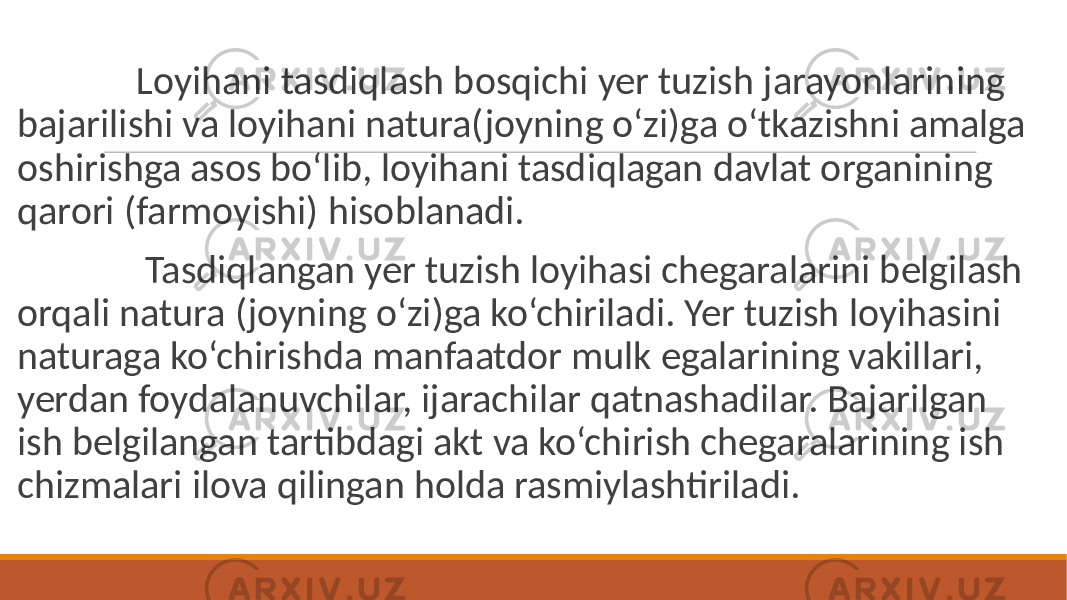  Loyihani tasdiqlash bosqichi yer tuzish jarayonlarining bajarilishi va loyihani natura(joyning o‘zi)ga o‘tkazishni amalga oshirishga asos bo‘lib, loyihani tasdiqlagan davlat organining qarori (farmoyishi) hisoblanadi. Tasdiqlangan yer tuzish loyihasi chegaralarini belgilash orqali natura (joyning o‘zi)ga ko‘chiriladi. Yer tuzish loyihasini naturaga ko‘chirishda manfaatdor mulk egalarining vakillari, yerdan foydalanuvchilar, ijarachilar qatnashadilar. Bajarilgan ish belgilangan tartibdagi akt va ko‘chirish chegaralarining ish chizmalari ilova qilingan holda rasmiylashtiriladi. 