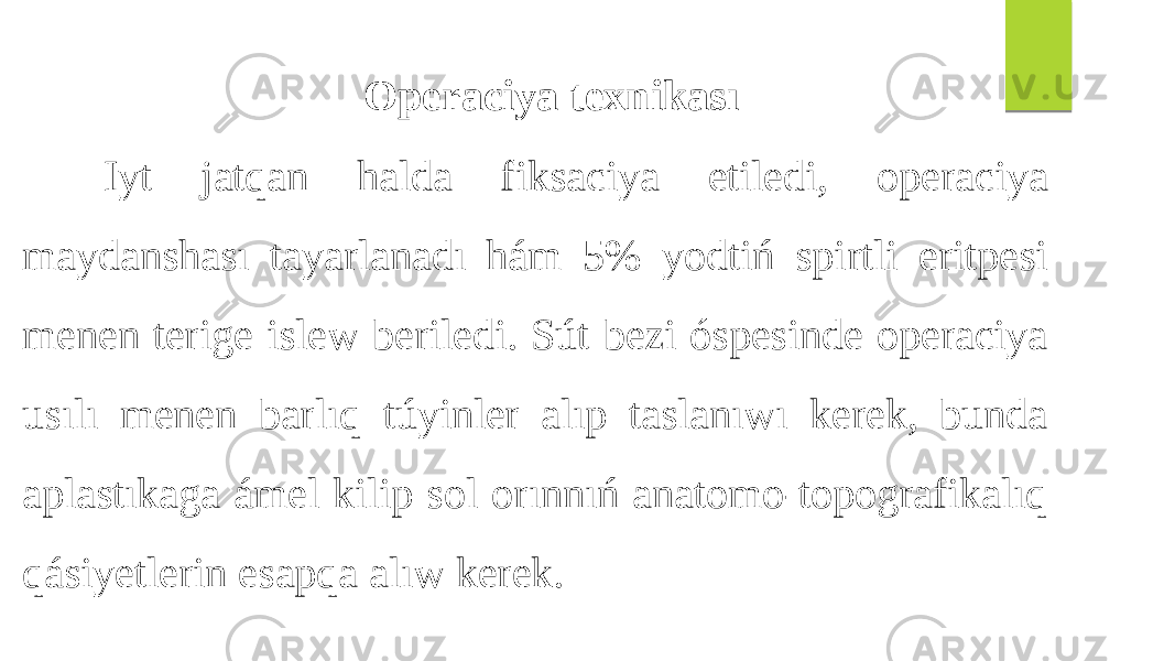  Operaciya texnikası Iyt jatqan halda fiksaciya etiledi, operaciya maydanshası tayarlanadı hám 5% yodtiń spirtli eritpesi menen terige islew beriledi. Sút bezi óspesinde operaciya usılı menen barlıq túyinler alıp taslanıwı kerek, bunda aplastıkaga ámel kilip sol orınnıń anatomo-topografikalıq qásiyetlerin esapqa alıw kerek. 