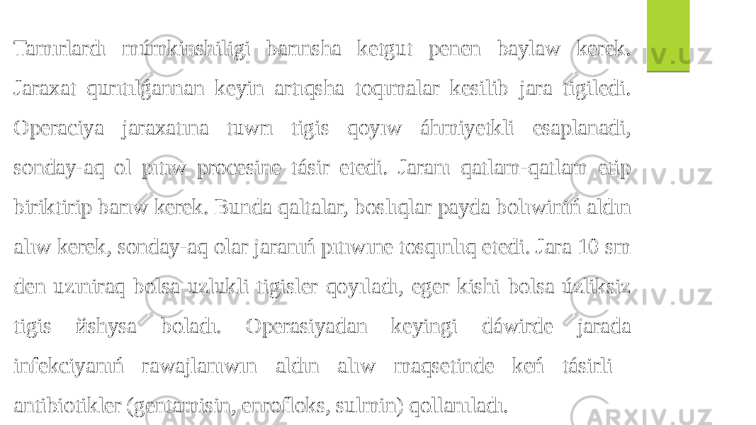 Tamırlardı múmkinshiligi barınsha ketgut penen baylaw kerek. Jaraxat qurıtılǵannan keyin artıqsha toqımalar kesilib jara tigiledi. Operaciya jaraxatına tuwrı tigis qoyıw áhmiyetkli esaplanadi, sonday-aq ol pıtıw procesine tásir etedi. Jaranı qatlam-qatlam etip biriktirip barıw kerek. Bunda qaltalar, boslıqlar payda bolıwiniń aldın alıw kerek, sonday-aq olar jaranıń pıtıwıne tosqınlıq etedi. Jara 10 sm den uzıniraq bolsa uzlukli tigisler qoyıladı, eger kishi bolsa úzliksiz tigis йshysa boladı. Operasiyadan keyingi dáwirde jarada infekciyanıń rawajlanıwın aldın alıw maqsetinde keń tásirli antibiotikler (gentamisin, enrofloks, sulmin) qollanıladı. 