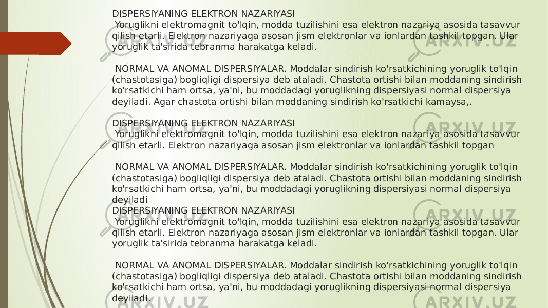 DISPERSIYANING ELEKTRON NAZARIYASI  Yoruglikni elektromagnit to&#39;lqin, modda tuzilishini esa elektron nazariya asosida tasavvur qilish etarli. Elektron nazariyaga asosan jism elektronlar va ionlardan tashkil topgan. Ular yoruglik ta&#39;sirida tebranma harakatga keladi.  NORMAL VA ANOMAL DISPERSIYALAR. Moddalar sindirish ko&#39;rsatkichining yoruglik to&#39;lqin (chastotasiga) bogliqligi dispersiya deb ataladi. Chastota ortishi bilan moddaning sindirish ko&#39;rsatkichi ham ortsa, ya&#39;ni, bu moddadagi yoruglikning dispersiyasi normal dispersiya deyiladi. Agar chastota ortishi bilan moddaning sindirish ko&#39;rsatkichi kamaysa,. DISPERSIYANING ELEKTRON NAZARIYASI  Yoruglikni elektromagnit to&#39;lqin, modda tuzilishini esa elektron nazariya asosida tasavvur qilish etarli. Elektron nazariyaga asosan jism elektronlar va ionlardan tashkil topgan  NORMAL VA ANOMAL DISPERSIYALAR. Moddalar sindirish ko&#39;rsatkichining yoruglik to&#39;lqin (chastotasiga) bogliqligi dispersiya deb ataladi. Chastota ortishi bilan moddaning sindirish ko&#39;rsatkichi ham ortsa, ya&#39;ni, bu moddadagi yoruglikning dispersiyasi normal dispersiya deyiladi DISPERSIYANING ELEKTRON NAZARIYASI  Yoruglikni elektromagnit to&#39;lqin, modda tuzilishini esa elektron nazariya asosida tasavvur qilish etarli. Elektron nazariyaga asosan jism elektronlar va ionlardan tashkil topgan. Ular yoruglik ta&#39;sirida tebranma harakatga keladi.  NORMAL VA ANOMAL DISPERSIYALAR. Moddalar sindirish ko&#39;rsatkichining yoruglik to&#39;lqin (chastotasiga) bogliqligi dispersiya deb ataladi. Chastota ortishi bilan moddaning sindirish ko&#39;rsatkichi ham ortsa, ya&#39;ni, bu moddadagi yoruglikning dispersiyasi normal dispersiya deyiladi. 