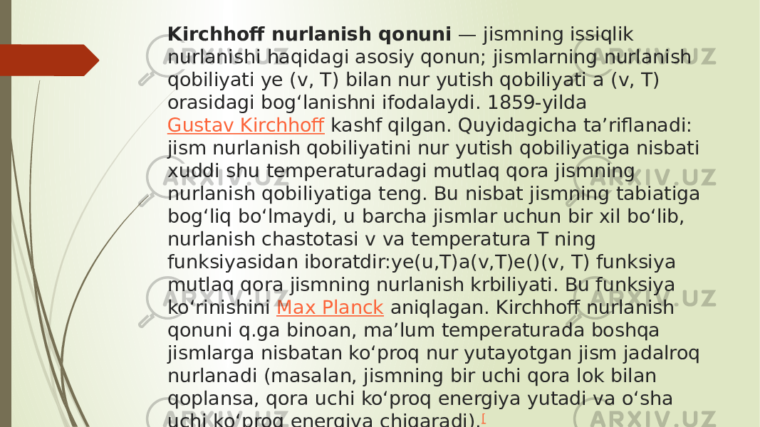 Kirchhoff nurlanish qonuni  — jismning issiqlik nurlanishi haqidagi asosiy qonun; jismlarning nurlanish qobiliyati ye (v, T) bilan nur yutish qobiliyati a (v, T) orasidagi bogʻlanishni ifodalaydi. 1859-yilda  Gustav Kirchhoff  kashf qilgan. Quyidagicha taʼriflanadi: jism nurlanish qobiliyatini nur yutish qobiliyatiga nisbati xuddi shu temperaturadagi mutlaq qora jismning nurlanish qobiliyatiga teng. Bu nisbat jismning tabiatiga bogʻliq boʻlmaydi, u barcha jismlar uchun bir xil boʻlib, nurlanish chastotasi v va temperatura T ning funksiyasidan iboratdir:ye(u,T)a(v,T)e()(v, T) funksiya mutlaq qora jismning nurlanish krbiliyati. Bu funksiya koʻrinishini  Max Planck  aniqlagan. Kirchhoff nurlanish qonuni q.ga binoan, maʼlum temperaturada boshqa jismlarga nisbatan koʻproq nur yutayotgan jism jadalroq nurlanadi (masalan, jismning bir uchi qora lok bilan qoplansa, qora uchi koʻproq energiya yutadi va oʻsha uchi koʻproq energiya chiqaradi). [ 