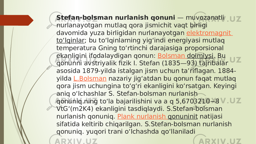 Stefan-bolsman nurlanish qonuni  — muvozanatli nurlanayotgan mutlaq qora jismichit vaqt birligi davomida yuza birligidan nurlanayotgan  elektromagnit toʻlqinlar ; bu toʻlqinlarning yigʻindi energiyasi mutlaq temperatura Gning toʻrtinchi darajasiga proporsional ekanligini ifodalaydigan qonun:  Bolsman doimiysi . Bu qonunni avstriyalik fizik I. Stefan (1835—93) tajribalar asosida 1879-yilda istalgan jism uchun taʼriflagan. 1884- yilda  L.Bolsman  nazariy jigʻatdan bu qonun faqat mutlaq qora jism uchungina toʻgʻri ekanligini koʻrsatgan. Keyingi aniq oʻlchashlar S. Stefan-bolsman nurlanish qonuniq.ning toʻla bajarilishini va a q 5,6703210~8 VtGʻ(m2K4) ekanligini tasdiqlaydi. S.Stefan-bolsman nurlanish qonuniq.  Plank nurlanish qonuninit  natijasi sifatida keltirib chiqarilgan. S.Stefan-bolsman nurlanish qonuniq. yuqori trani oʻlchashda qoʻllaniladi 