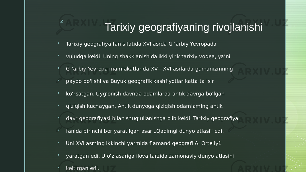 z Tarixiy geografiyaning rivojlanishi  Tarixiy geografiya fan sifatida XVI asrda G ‘arbiy Yevropada  vujudga keldi. Uning shakklanishida ikki yirik tarixiy voqea, ya’ni  G ‘arbiy Yevropa mamlakatlarida XV—XVI asrlarda gumanizmning  paydo bo&#39;lishi va Buyuk geografik kashfiyotlar katta ta ’sir  ko‘rsatgan. Uyg&#39;onish davrida odamlarda antik davrga bo‘lgan  qiziqish kuchaygan. Antik dunyoga qiziqish odamlaming antik  davr geografiyasi bilan shug‘ullanishga olib keldi. Tarixiy geografiya  fanida birinchi bor yaratilgan asar „Qadimgi dunyo atlasi“ edi.  Uni XVI asming ikkinchi yarmida flamand geografi A. Orteliy1  yaratgan edi. U o‘z asariga ilova tarzida zamonaviy dunyo atlasini  keltirgan edi. 