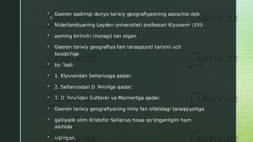 z Geeren qadimgi dunyo tarixiy geografiyasining asoschisi deb  Niderlandiyaning Leyden universiteti professori Klyuvemi (XVII  asming birinchi choragi) tan olgan.  Geeren tarixiy geografiya fani taraqqiyoti tarixini uch bosqichga  bo ‘ladi:  1. Klyuverdan Sellariusga qadar;  2. Sellariusdan D ’Anvilga qadar;  3. D ’Anvildan Gatterer va Mannertga qadar.  Geeren tarixiy geografiyaning ilmiy fan sifatidagi taraqqiyotiga  galliyalik olim Xristofor Sellarius hissa qo‘shganligini ham alohida  uqtirgan. 