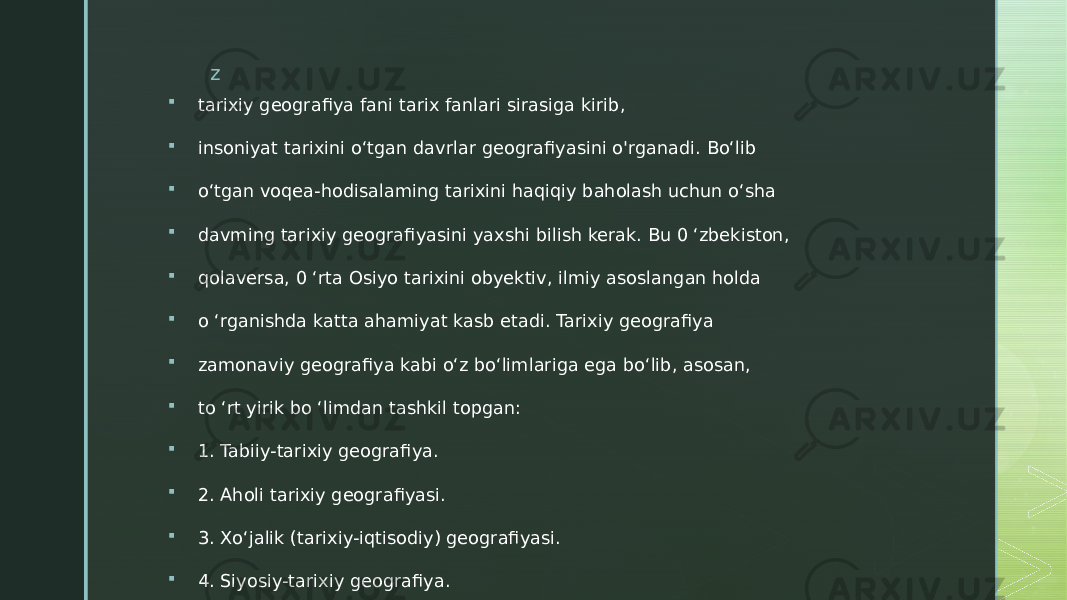 z  tarixiy geografiya fani tarix fanlari sirasiga kirib,  insoniyat tarixini o‘tgan davrlar geografiyasini o&#39;rganadi. Bo‘lib  o‘tgan voqea-hodisalaming tarixini haqiqiy baholash uchun o‘sha  davming tarixiy geografiyasini yaxshi bilish kerak. Bu 0 ‘zbekiston,  qolaversa, 0 ‘rta Osiyo tarixini obyektiv, ilmiy asoslangan holda  o ‘rganishda katta ahamiyat kasb etadi. Tarixiy geografiya  zamonaviy geografiya kabi o‘z bo‘limlariga ega bo‘lib, asosan,  to ‘rt yirik bo ‘limdan tashkil topgan:  1. Tabiiy-tarixiy geografiya.  2. Aholi tarixiy geografiyasi.  3. Xo‘jalik (tarixiy-iqtisodiy) geografiyasi.  4. Siyosiy-tarixiy geografiya. 