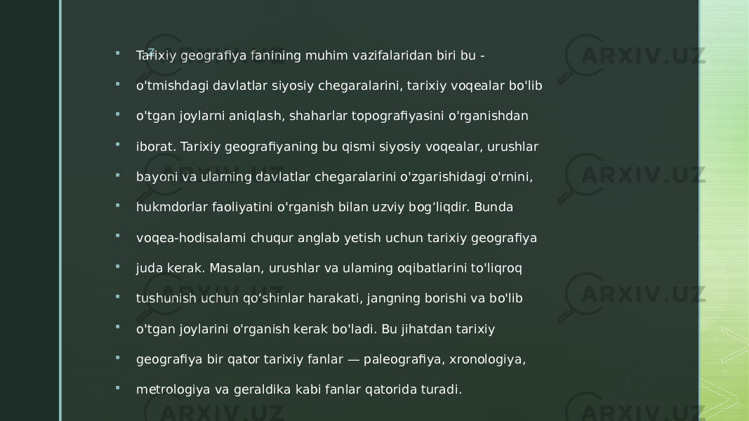 z  Tarixiy geografiya fanining muhim vazifalaridan biri bu -  o&#39;tmishdagi davlatlar siyosiy chegaralarini, tarixiy voqealar bo&#39;lib  o&#39;tgan joylarni aniqlash, shaharlar topografiyasini o&#39;rganishdan  iborat. Tarixiy geografiyaning bu qismi siyosiy voqealar, urushlar  bayoni va ularning davlatlar chegaralarini o&#39;zgarishidagi o&#39;rnini,  hukmdorlar faoliyatini o&#39;rganish bilan uzviy bog‘liqdir. Bunda  voqea-hodisalami chuqur anglab yetish uchun tarixiy geografiya  juda kerak. Masalan, urushlar va ulaming oqibatlarini to&#39;liqroq  tushunish uchun qo‘shinlar harakati, jangning borishi va bo&#39;lib  o&#39;tgan joylarini o&#39;rganish kerak bo&#39;ladi. Bu jihatdan tarixiy  geografiya bir qator tarixiy fanlar — paleografiya, xronologiya,  metrologiya va geraldika kabi fanlar qatorida turadi. 