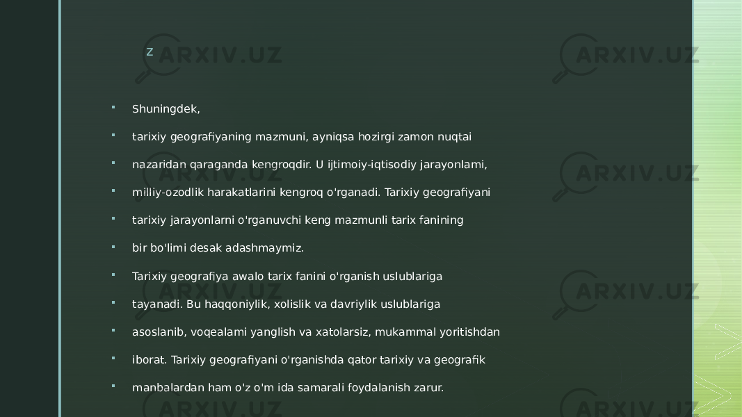 z  Shuningdek,  tarixiy geografiyaning mazmuni, ayniqsa hozirgi zamon nuqtai  nazaridan qaraganda kengroqdir. U ijtimoiy-iqtisodiy jarayonlami,  milliy-ozodlik harakatlarini kengroq o&#39;rganadi. Tarixiy geografiyani  tarixiy jarayonlarni o&#39;rganuvchi keng mazmunli tarix fanining  bir bo&#39;limi desak adashmaymiz.  Tarixiy geografiya awalo tarix fanini o&#39;rganish uslublariga  tayanadi. Bu haqqoniylik, xolislik va davriylik uslublariga  asoslanib, voqealami yanglish va xatolarsiz, mukammal yoritishdan  iborat. Tarixiy geografiyani o&#39;rganishda qator tarixiy va geografik  manbalardan ham o&#39;z o&#39;m ida samarali foydalanish zarur. 