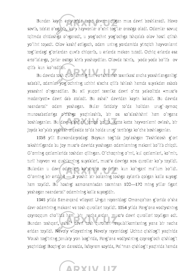 Bundan keyin er yuzida uzoq davom qilgan muz davri boshlanadi. Havo sovib, tabiat o`zgarib, ko`p hayvonlar o`zini tog`lar orasiga oladi. Odamlar sovuq iqlimda chidashga o`rganadi, u yog`ochni yog`ochga ishqalab olov hosil qilish yo`lini topadi. Olov kashf etilgach, odam uning yordamida yirtqich hayvonlarni tog`lardagi g`orlardan quvib chiqarib, u erlarda makon tutadi. Ochiq erlarda esa erto`lalarga, jarlar ostiga kirib yashaydilar. Olovda isinib, poda-poda bo`lib ov qilib kun ko`radilar. Bu davrda tosh qurollarning turi va ishlanish texnikasi ancha yaxshilanganligi sababli, odamlar yog`ochning uchini sixcha qilib ishlash hamda suyakdan asbob yasashni o`rganadilar. Bu xil yuqori texnika davri o`rta paleolitda «must’e madaniyati» davri deb ataladi. Bu ashel’ davridan keyin keladi. Bu davrda neandertal’ odam yashagan. Bular ibtidoiy to`da holidan urug`-aymoq munosabatlariga o`tishga yaqinlashib, bir oz so`zlashishni ham o`rgana boshlaganlar. Bu davr kishilari jamoa bo`lib, katta-katta hayvonlarni ovlash, bir joyda ko`plab yashash orqasida to`da holda urug` tartibiga ko`cha boshlaganlar. 1938 yili Surxondaryodagi Boysun tog`ida joylashgan Teshiktosh g`ori tekshirilganda bu joy must’e davrida yashagan odamlarning makoni bo`lib chiqdi. G`orning qatlamlarida toshdan qilingan. O`choqning o`rni, kul qatlamlari, ko`mir, turli hayvon va qushlarning suyaklari, must’e davriga xos qurollar ko`p topildi. Bulardan u davr odamlari ko`pincha ov bilan kun ko`rgani ma`lum bo`ldi. G`orning bir erida 8 — 9 yoshli bir bolaning toshga aylanib qolgan kalla suyagi ham topildi. Bu hozirgi zamonamizdan taxminan 100—120 ming yillar ilgari yashagan neandertal’ odamining kalla suyagidir. 1946 yilda Samarqand viloyati Urgut rayonidagi Omonqo`ton g`orida o`sha davr odamining makoni va tosh qurollari topildi. 1954 yilda Farg`ona vodiysining qayroqqum cho`lida ham bir necha erdan must’e davri qurollari topilgan edi. Bundan tashqari, ashel’ davri tosh qurollari respublikamizning yana bir necha eridan topildi. Navoiy viloyatining Navoiy rayonidagi Uchtut qishlog`i yaqinida Voush tog`ining janubiy yon bag`rida, Farg`ona vodiysining qayrag`och qishlog`i yaqinidagi Boqirg`on darasida, Isfayram soyida, Pal’man qishlog`i yaqinida hamda 