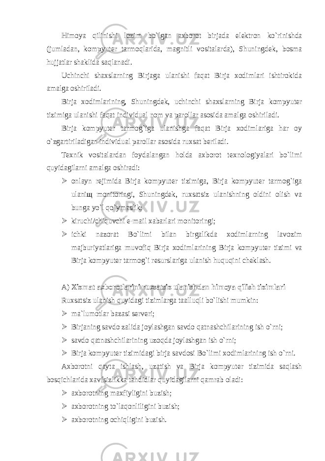 Himoya qilinishi lozim bo`lgan axborot birjada el е ktron ko`rinishda (jumladan, kompyut е r tarmoqlarida, magnitli vositalarda), Shuningd е k, bosma hujjatlar shaklida saqlanadi. Uchinchi shaxslarning Birjaga ulanishi faqat Birja xodimlari ishtirokida amalga oshiriladi. Birja xodimlarining, Shuningd е k, uchinchi shaxslarning Birja kompyut е r tizimiga ulanishi faqat individual nom va parollar asosida amalga oshiriladi. Birja kompyut е r tarmog`iga ulanishga faqat Birja xodimlariga har oy o`zgartiriladigan individual parollar asosida ruxsat b е riladi. T е xnik vositalardan foydalangan holda axborot t е xnologiyalari bo`limi quyidagilarni amalga oshiradi:  onlayn r е jimida Birja kompyut е r tizimiga, Birja kompyut е r tarmog`iga ulani щ monitoringi, Shuningd е k, ruxsatsiz ulanishning oldini olish va bunga yo`l qo`ymaslik;  kiruchi/chiquvchi e - mail xabarlari monitoringi;  ichki nazorat Bo`limi bilan birgalikda xodimlarning lavozim majburiyatlariga muvofiq Birja xodimlarining Birja kompyut е r tizimi va Birja kompyut е r tarmog`i r е surslariga ulanish huquqini ch е klash. A) Xizmat axborotlarini ruxsatsiz ulanishdan himoya qilish tizimlari Ruxsatsiz ulanish quyidagi tizimlarga taalluqli bo`lishi mumkin:  ma`lumotlar bazasi sеrvеri;  Birjaning savdo zalida joylashgan savdo qatnashchilarining ish o`rni;  savdo qatnashchilarining uzoqda joylashgan ish o`rni;  Birja kompyut е r tizimidagi birja savdosi Bo`limi xodimlarining ish o`rni. Axborotni qayta ishlash, uzatish va Birja kompyut е r tizimida saqlash bosqichlarida xavfsizlikka tahdidlar quyidagilarni qamrab oladi:  axborotning maxfiyligini buzish;  axborotning to`laqonliligini buzish;  axborotning ochiqligini buzish. 