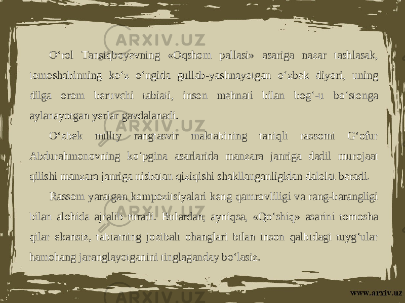 O‘rol Tansiqboyevning «Oqshom pallasi» asariga nazar tashlasak, tomoshabinning ko‘z o‘ngida gullab-yashnayotgan o‘zbek diyori, uning dilga orom beruvchi tabiati, inson mehnati bilan bog‘-u bo‘stonga aylanayotgan yerlar gavdalanadi. O‘zbek milliy rangtasvir maktabining taniqli rassomi G‘ofur Abdurahmonovning ko‘pgina asarlarida manzara janriga dadil murojaat qilishi manzara janriga nisbatan qiziqishi shakllanganligidan dalolat beradi. Rassom yaratgan kompozitsiyalari keng qamrovliligi va rang-barangligi bilan alohida ajralib turadi. Bulardan, ayniqsa, «Qo‘shiq» asarini tomosha qilar ekansiz, tabiatning jozibali ohanglari bilan inson qalbidagi tuyg‘ular hamohang jaranglayotganini tinglaganday bo‘lasiz. 