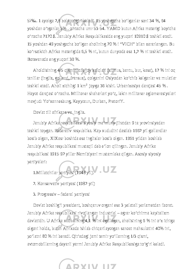 57‰. 1 ayolga 2,8 bola to’g’ri keladi. 15 yoshgacha bo’lganlar soni 34 %, 64 yoshdan o’tganlar 5% . o’rtacha umr 53-54. YAMD butun Afrika materigi boyicha o’rtacha 2120 $. Janubiy Afrika Respublikasida eng yuqori 10910 $ tashkil etadi. 15 yoshdan 49 yoshgacha bo’lgan aholining 20 % i “VICH” bilan zararlangan. Bu ko’rsatkich Afrika materigida 6,5 % ni, butun dunyoda esa 1,2 % ni tashkil etadi. Botsvanada eng yuqori 39 %. Aholdisining 4/5 qismini tub joy xalqlari (zumus, bantu, bur, kasa), 12 % ini oq tanlilar (ingliz, golland, fransuz), qolganini Osiyodan ko’chib kelganlar va mulatlar tashkil etadi. Aholi zichligi 1 km 2 joyga 36 kishi. Urbanizasiya darajasi 45 % . Hayot darajasi o’rtacha. Millioner shaharlari yo’q, lekin millioner aglomerasiyalari mavjud: Yo’xannesburg, Keyptaun, Durban, PretoriY. Davlat tili afrikans va ingliz. Janubiy Afrika respublikasi siyosiy-ma’muriy jihatdan 9 ta provinsiyadan tashkil topgan. Federativ respublika. Kap xududini dastlab 1662 yil gollandlar bosib olgan, XIXasr boshida esa inglizlar bosib olgan. 1961-yildan boshlab Janubiy Afrika respublikasi mustaqil deb e’lon qilingan. Janubiy Afrika respublikasi 1915-92 yillar Namibiyani mustamlaka qilgan. Asosiy siyosiy partiyalari: 1.Millatchilar partiyasi (1948 yil). 2. Konservativ partiyasi (1982-yil) 3. Progressiv – federal partiyasi Davlat boshlig’i prezident, boshqaruv organi esa 3 palatali parlametdan iborat. Janubiy Afrika respublikasi rivojlangan industrial – agrar ko’chirma kapitalizm davlatidir. U Afrika xududining 4,1 % ini egallagan, aholisining 6 % ini o’z ichiga olgani holda, butun Afrikada ishlab chiqarilayotgan sanoat mahsulotini 40% ini, po’latni 80 % ini beradi. Qit’adagi jami temir yo’llarning 1/3 qismi, avtomobillarning deyarli yarmi Janubiy Afrika Respublikasiga to’g’ri keladi. 