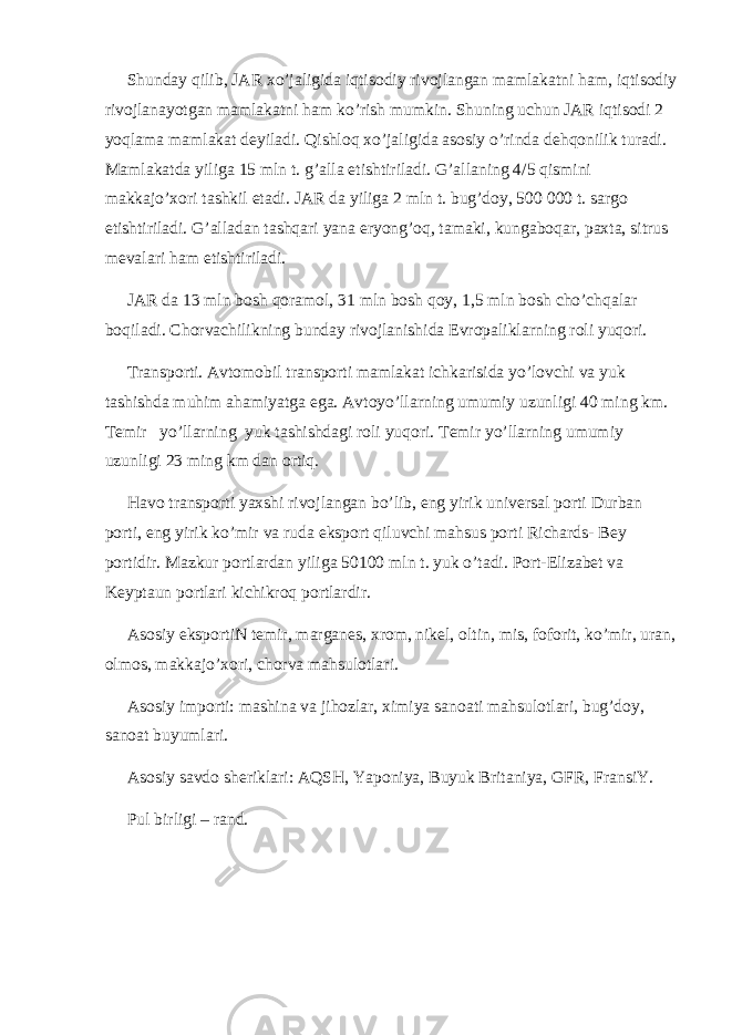 Shunday qilib, JAR xo’jaligida iqtisodiy rivojlangan mamlakatni ham, iqtisodiy rivojlanayotgan mamlakatni ham ko’rish mumkin. Shuning uchun JAR iqtisodi 2 yoqlama mamlakat deyiladi. Qishloq xo’jaligida asosiy o’rinda dehqonilik turadi. Mamlakatda yiliga 15 mln t. g’alla etishtiriladi. G’allaning 4/5 qismini makkajo’xori tashkil etadi. JAR da yiliga 2 mln t. bug’doy, 500   000 t. sargo etishtiriladi. G’alladan tashqari yana eryong’oq, tamaki, kungaboqar, paxta, sitrus mevalari ham etishtiriladi. JAR da 13 mln bosh qoramol, 31 mln bosh qoy, 1,5 mln bosh cho’chqalar boqiladi. Chorvachilikning bunday rivojlanishida Evropaliklarning roli yuqori. Transporti. Avtomobil transporti mamlakat ichkarisida yo’lovchi va yuk tashishda muhim ahamiyatga ega. Avtoyo’llarning umumiy uzunligi 40 ming km. Temir yo’llarning yuk tashishdagi roli yuqori. Temir yo’llarning umumiy uzunligi 23 ming km dan ortiq. Havo transporti yaxshi rivojlangan bo’lib, eng yirik universal porti Durban porti, eng yirik ko’mir va ruda eksport qiluvchi mahsus porti Richards- Bey portidir. Mazkur portlardan yiliga 50100 mln t. yuk o’tadi. Port-Elizabet va Keyptaun portlari kichikroq portlardir. Asosiy eksportiN temir, marganes, xrom, nikel, oltin, mis, foforit, ko’mir, uran, olmos, makkajo’xori, chorva mahsulotlari. Asosiy importi: mashina va jihozlar, ximiya sanoati mahsulotlari, bug’doy, sanoat buyumlari. Asosiy savdo sheriklari: AQSH, Yaponiya, Buyuk Britaniya, GFR, FransiY. Pul birligi – rand. 