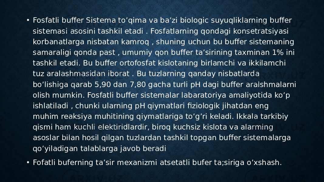 .• Fosfatli buffer Sistema to’qima va ba’zi biologic suyuqliklarning buffer sistemasi asosini tashkil etadi . Fosfatlarning qondagi konsetratsiyasi korbanatlarga nisbatan kamroq , shuning uchun bu buffer sistemaning samaraligi qonda past , umumiy qon buffer ta’sirining taxminan 1% ini tashkil etadi. Bu buffer ortofosfat kislotaning birlamchi va ikkilamchi tuz aralashmasidan iborat . Bu tuzlarning qanday nisbatlarda bo’lishiga qarab 5,90 dan 7,80 gacha turli pH dagi buffer aralshmalarni olish mumkin. Fosfatli buffer sistemalar labaratoriya amaliyotida ko’p ishlatiladi , chunki ularning pH qiymatlari fiziologik jihatdan eng muhim reaksiya muhitining qiymatlariga to’g’ri keladi. Ikkala tarkibiy qismi ham kuchli elektiridlardir, biroq kuchsiz kislota va alarming asoslar bilan hosil qilgan tuzlardan tashkil topgan buffer sistemalarga qo’yiladigan talablarga javob beradi • Fofatli buferning ta’sir mexanizmi atsetatli bufer ta;siriga o’xshash. 