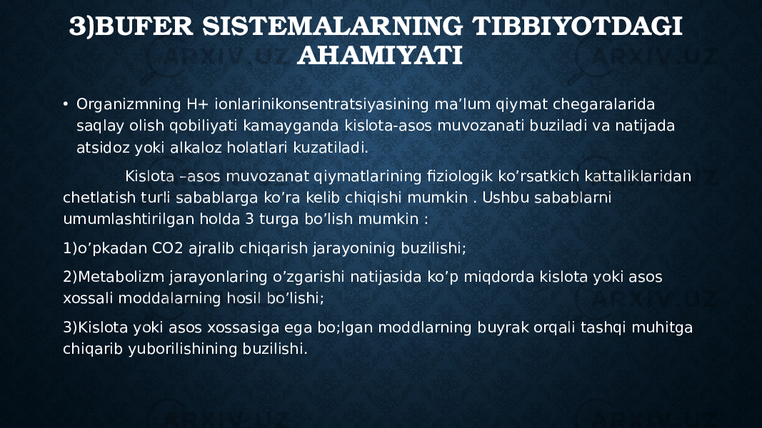 3)BUFER SISTEMALARNING TIBBIYOTDAGI AHAMIYATI • Organizmning H+ ionlarinikonsentratsiyasining ma’lum qiymat chegaralarida saqlay olish qobiliyati kamayganda kislota-asos muvozanati buziladi va natijada atsidoz yoki alkaloz holatlari kuzatiladi. Kislota –asos muvozanat qiymatlarining fiziologik ko’rsatkich kattaliklaridan chetlatish turli sabablarga ko’ra kelib chiqishi mumkin . Ushbu sabablarni umumlashtirilgan holda 3 turga bo’lish mumkin : 1)o’pkadan CO2 ajralib chiqarish jarayoninig buzilishi; 2)Metabolizm jarayonlaring o’zgarishi natijasida ko’p miqdorda kislota yoki asos xossali moddalarning hosil bo’lishi; 3)Kislota yoki asos xossasiga ega bo;lgan moddlarning buyrak orqali tashqi muhitga chiqarib yuborilishining buzilishi. 