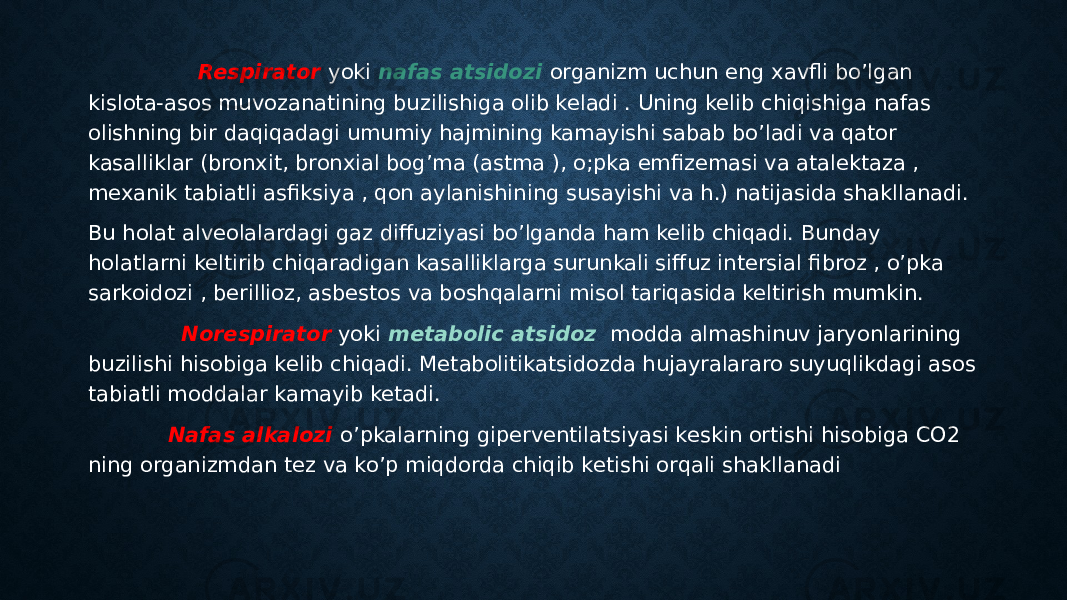 . Respirator yoki nafas atsidozi organizm uchun eng xavfli bo’lgan kislota-asos muvozanatining buzilishiga olib keladi . Uning kelib chiqishiga nafas olishning bir daqiqadagi umumiy hajmining kamayishi sabab bo’ladi va qator kasalliklar (bronxit, bronxial bog’ma (astma ), o;pka emfizemasi va atalektaza , mexanik tabiatli asfiksiya , qon aylanishining susayishi va h.) natijasida shakllanadi. Bu holat alveolalardagi gaz diffuziyasi bo’lganda ham kelib chiqadi. Bunday holatlarni keltirib chiqaradigan kasalliklarga surunkali siffuz intersial fibroz , o’pka sarkoidozi , berillioz, asbestos va boshqalarni misol tariqasida keltirish mumkin. Norespirator yoki metabolic atsidoz modda almashinuv jaryonlarining buzilishi hisobiga kelib chiqadi. Metabolitikatsidozda hujayralararo suyuqlikdagi asos tabiatli moddalar kamayib ketadi. Nafas alkalozi o’pkalarning giperventilatsiyasi keskin ortishi hisobiga CO2 ning organizmdan tez va ko’p miqdorda chiqib ketishi orqali shakllanadi 