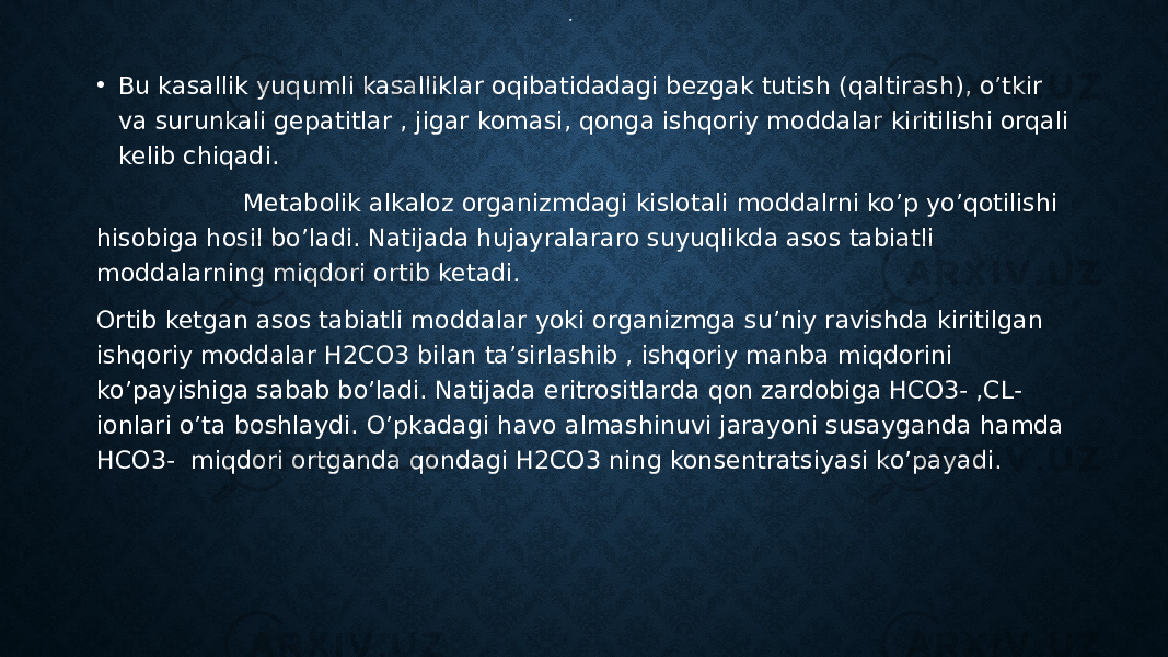 .• Bu kasallik yuqumli kasalliklar oqibatidadagi bezgak tutish (qaltirash), o’tkir va surunkali gepatitlar , jigar komasi, qonga ishqoriy moddalar kiritilishi orqali kelib chiqadi. Metabolik alkaloz organizmdagi kislotali moddalrni ko’p yo’qotilishi hisobiga hosil bo’ladi. Natijada hujayralararo suyuqlikda asos tabiatli moddalarning miqdori ortib ketadi. Ortib ketgan asos tabiatli moddalar yoki organizmga su’niy ravishda kiritilgan ishqoriy moddalar H2CO3 bilan ta’sirlashib , ishqoriy manba miqdorini ko’payishiga sabab bo’ladi. Natijada eritrositlarda qon zardobiga HCO3- ,CL- ionlari o’ta boshlaydi. O’pkadagi havo almashinuvi jarayoni susayganda hamda HCO3- miqdori ortganda qondagi H2CO3 ning konsentratsiyasi ko’payadi. 